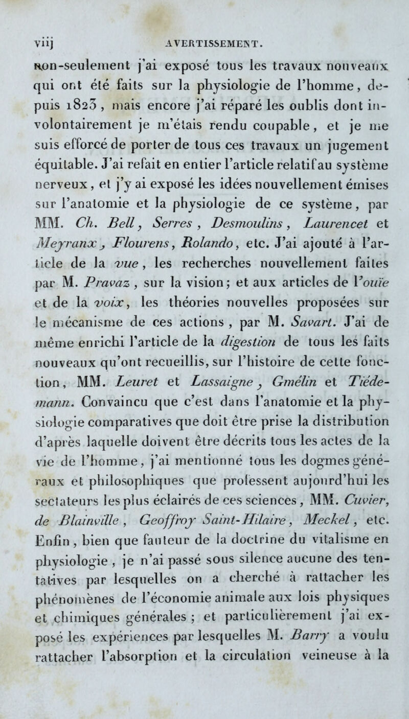 Viij AVERTISSEMENT. fion-seulement j'ai exposé tous les travaux nouveaux qui ont été faits sur la physiologie de Thomme, de- puis 1825 , mais encore j'ai réparé les oublis dont in- volontairement je m'étais rendu coupable, et je me suis efforcé de porter de tous ces travaux un jugement équitable. J'ai refait en entier l'article relatif au système nerveux, et j'y ai exposé les idées nouvellement émises sur l'anatomie et la physiologie de ce système, par MM. Ch, Bell y Serres , Desmoulins, Laurencet et Mejranx j Flourens, Rolando y etc. J'ai ajouté à l'ar- ticle de la vue, les recherches nouvellement faites par M. Pramz , sur la vision; et aux articles de Vouïe et de la voix ^ les théories nouvelles proposées sur le mécanisme de ces actions , par M. Savart. J'ai de même enrichi l'article de la digestion de tous les faits nouveaux qu'ont recueillis, sur l'histoire de cette fonc- tion, MM. Leuret et Lassaigne ^ Qmélin et Tiède- mann. Convaincu que c'est dans l'anatomie et la phy- siologie comparatives que doit être prise la distribution d'après laquelle doivent être décrits tous les actes de la vie de l'homme, j'ai mentionné tous les dogmes géné- raux et philosophiques que professent aujourd'hui les sectateurs les plus éclairés de ces sciences, MM. Cuvier, de Blainviïle ^ Geoffroy Saint-Hdaire, Meckel, etc. Enfin, bien que fauteur de ia doctrine du vitalisme en physiologie , je n'ai passé sous silence aucune des ten- tatives par lesquelles on a cherché à rattacher les phénomènes de l'économie animale aux lois physiques et chimiques générales ; et particulièrement j'ai ex- posé les expériences par lesquelles M. Barry a voulu rattacher l'absorption et la circulation veineuse à la