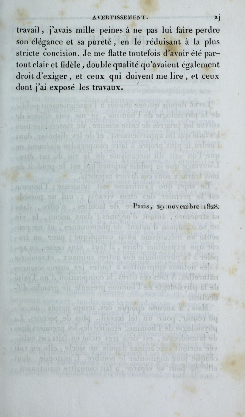 travail, j'avais mille peines à ne pas lui faire perdre son élégance et sa pureté , en le réduisant à la plus stricte concision. Je me flatte toutefois d'avoir été par- tout clair et fidèle, double qualité qu'avaient également droit d'exiger , et ceux qui doivent me lire , et ceux dont j'ai exposé les travaux. Piiiis, '2i} novembre iS'àS.