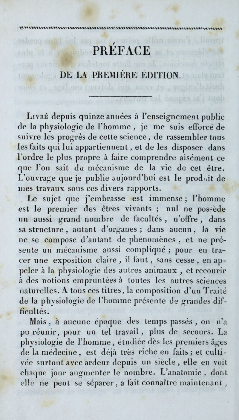 PRÉFACE DE LA PREMIÈRE ÉDITION. Livré depuis quinze années à renseignement public de la physiologie de l'homme , je me suis efforcé de suivre les progrès de celle science, de rassembler tous les faits qui lui apparliennent et de les disposer dans Tordre le plus propre à faire comprendre aisément ce que l'on sait du mécanisme de la vie de cet être. L'ouvrage que je publie aujourd'hui est le produit de m.es travaux sous ces divers rapports. Le sujet que j'embrasse est immense ; l'homme est le premier des êtres vivants ; nul ne pos>ëde nn aussi grand nombre de facultés, n'offre, dans sa structure, autant d'organes; dans aucun, la vie ne se compose d^autant de phénomènes , et ne pré- sente un mécanisme aussi compliqué ; pour en tra- cer une exposition claire , il faut , sans cesse , en ap- peler à la physiologie des autres animaux y et recourir à des notions empruntées à toutes les autres sciences naturelles. A tous ces titres, la composition d'un Traité de la physiologie de l'homme présente de grandes dif- ficultés. Mais, à aucune époque des temps passés, on n'a pu réunir, pour un tel travail, plus de secours. La physiologie de l'homme, étudiée dès les premiers âges de la médeciîie, est déjà très riche en faits ; et culti- vée surtout avec ardeur depuis un siècle, elle en voit chaque jour augmenter le nombre. L'anatomie , dont elle ne peut se séparer, a fait connaître maintenant ,