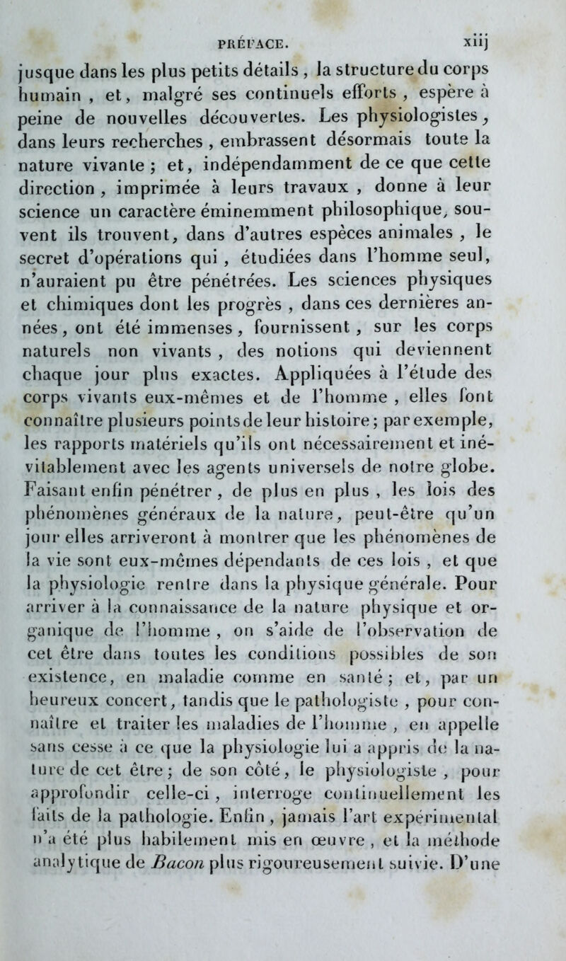 jusque dans les plus petits détails , la structure du corps humain , et, malgré ses continuels efforts , espère à peine de nouvelles découvertes. Les physiologistes ^ dans leurs recherches , embrassent désormais toute la nature vivante ; et, indépendamment de ce que cette direction, imprimée à leurs travaux , donne à leur science un caractère éminemment philosophique, sou- vent ils trouvent, dans d*autres espèces animales , le secret d'opérations qui , étudiées dans l'homme seul, n'auraient pu être pénétrées. Les sciences physiques et chimiques dont les progrès , dans ces dernières an- nées, ont été immenses , fournissent, sur les corps naturels non vivants , des notions qui deviennent chaque jour plus exactes. Appliquées à l'élude des corps vivants eux-mêmes et de l'homme , elles font connaître plusieurs points de leur histoire; par exemple, les rapports matériels qu'ils ont nécessairement et iné- vitablement avec les agents universels de noire globe. Faisant enfin pénétrer , de plus en plus, les lois des phénon)ènes généraux de la nature, peut-être qu'un jour elles arriveront à montrer que les phénomènes de la vie sont eux-mêmes dépendants de ces lois , et que la physiologie rentre dans la physique générale. Pour arriver à la connaissance de la nature physique et or- ganique de l'homme , on s'aide de l'observation de cet être dans toutes les conditions possibles de son existence, en maladie comme en santé; et, par un heureux concert, tandis que le pathologiste , pour con- naître et traiter les maladies de l'homme , en appelle sans cesse à ce que la physiologie lui a appris de la na- ture de cet être; de son côté, le physiologiste , pour approfondir celle-ci, inlerroge continuellement les iaits de la pathologie. Enhn , jamais l'art expérimental n'a été plus habilement mis en œuvre , et la mélhode analytique de Bacon plus rigoureusement suivie. D'une