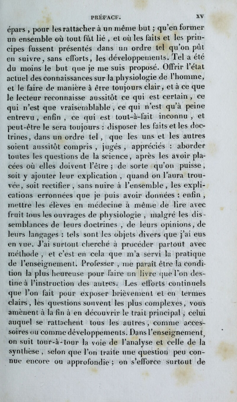 épais , pour ies rattacher à un même but ; qu'en former un ensemble où tout fut lié , et où les faits et les prin- cipes fussent présentés dans un ordre tel qu'on pût en suivre;, sans efforts, les développements. Tel a été du moins le but que je me suis proposé. Offrir l'état actuel des connaissances sur la physiologie de l'homme, et le faire de manière à être toujours clair, et à ce que le lecteur reconnaisse aussitôt ce qui est certain , ce qui n'est que vraisemblable , ce qui n'est qu'à peine entrevu , enfin , ce qui est tout-à-lait inconnu , et peut-être le sera toujours : disposer les faits et les doc- trines, dans un ordre tel, que les uns et les autres soient aussitôt compris , jugés , appréciés : aborder toutes les questions de la science, après les avoir pla- cées où elles doivent l'être ; de sorte qu'on puisse , soit y ajouter leur explication , quand on l'aura trou- vée, soit rectifier , sans nuire à l'ensemble , les expli- cations erronnées que je puis avoir données : enfin , mettre les élèves en médecine à même de lire avec fruit tous les ouvrages de physiologie , malgré les dis- semblances de leurs doctrines , de leurs opinions, de leurs langages : tels sont les objets divers que j'ai eus en vue. J'ai surtout cherché à procéder partout avec méthode , et c'est en cela que m'a servi la pratique de l'enseignement. Professer , me paraît être la condi- tion la plus heureuse pour faire un livre (jueî'on des- line à l'instruction des autres. Les efforts continuels que l'on fait pour exposer brièvement et en termes clairs, les questions souvent les plus complexes, vous amènent à la fin à en découvrir le trait principal, celui auquel se rattachent tous les autres , comme acces- soires ou comme développements. Dans l'enseignement, on suit tour-à-lour la voie de l'analyse et celle de la synlfièse , selon que l'on traite une question peu con- nue encore ou approfondie ; on s'efforce surtout de