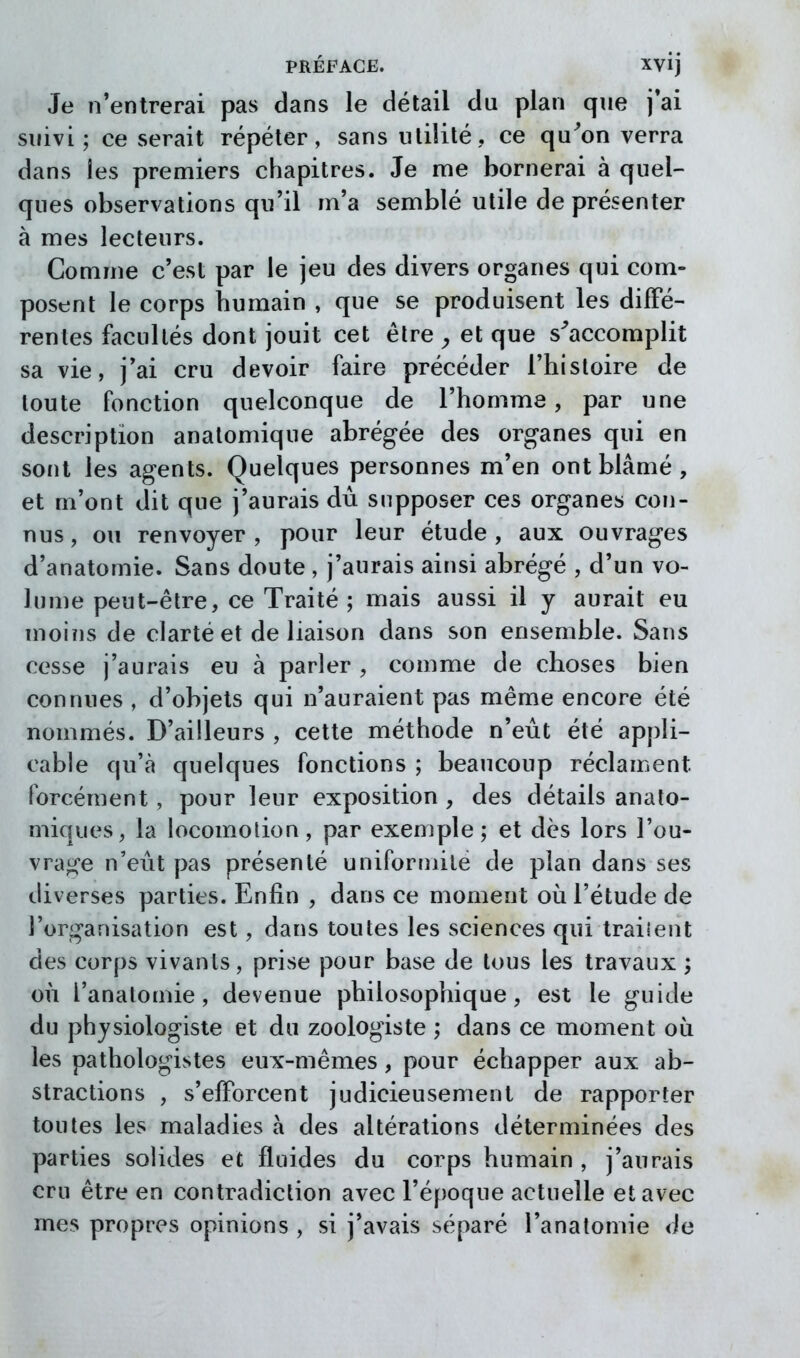 Je n*entrerai pas dans le détail du plan que j'ai suivi; ce serait répéter, sans utilité, ce qu^on verra dans les premiers chapitres. Je me bornerai à quel- ques observations qu'il m'a semblé utile de présenter à mes lecteurs. Comme c'est par le jeu des divers organes qui com- posent le corps humain , que se produisent les diffé- rentes facultés dont jouit cet être ^ et que s^accomplit sa vie, j'ai cru devoir faire précéder l'histoire de toute fonction quelconque de l'homme, par une description anatomique abrégée des organes qui en sont les agents. Quelques personnes m'en ont blâmé, et m'ont dit que j'aurais du supposer ces organes coîi- nus, ou renvoyer, pour leur étude, aux ouvrages d'anatomie. Sans doute , j'aurais ainsi abrégé , d'un vo- lume peut-être, ce Traité ; mais aussi il y aurait eu moiïis de clarté et de liaison dans son ensemble. Sans cesse j'aurais eu à parler , comme de choses bien connues , d'objets qui n'auraient pas même encore été nommés. D'ailleurs , cette méthode n'eût été appli- cable qu'à quelques fonctions ; beaucoup réclament forcément, pour leur exposition , des détails analo- miques, la locomolion, par exemple; et dès lors l'ou- vrage n'eût pas présenté uniformité de plan dans ses diverses parties. Enfin , dans ce moment où l'étude de l'organisation est, dans toutes les sciences qui trailent des corps vivants, prise pour base de tous les travaux ; où l'anatomie, devenue philosophique, est le guide du physiologiste et du zoologiste ; dans ce moment où les pathologistes eux-mêmes, pour échapper aux ab- stractions , s'efforcent judicieusement de rapporter toutes les maladies à des altérations déterminées des parties solides et fluides du corps humain , j'aurais cru être en contradiction avec l'époque actuelle et avec mes propres opinions , si j'avais séparé l'anatomie de