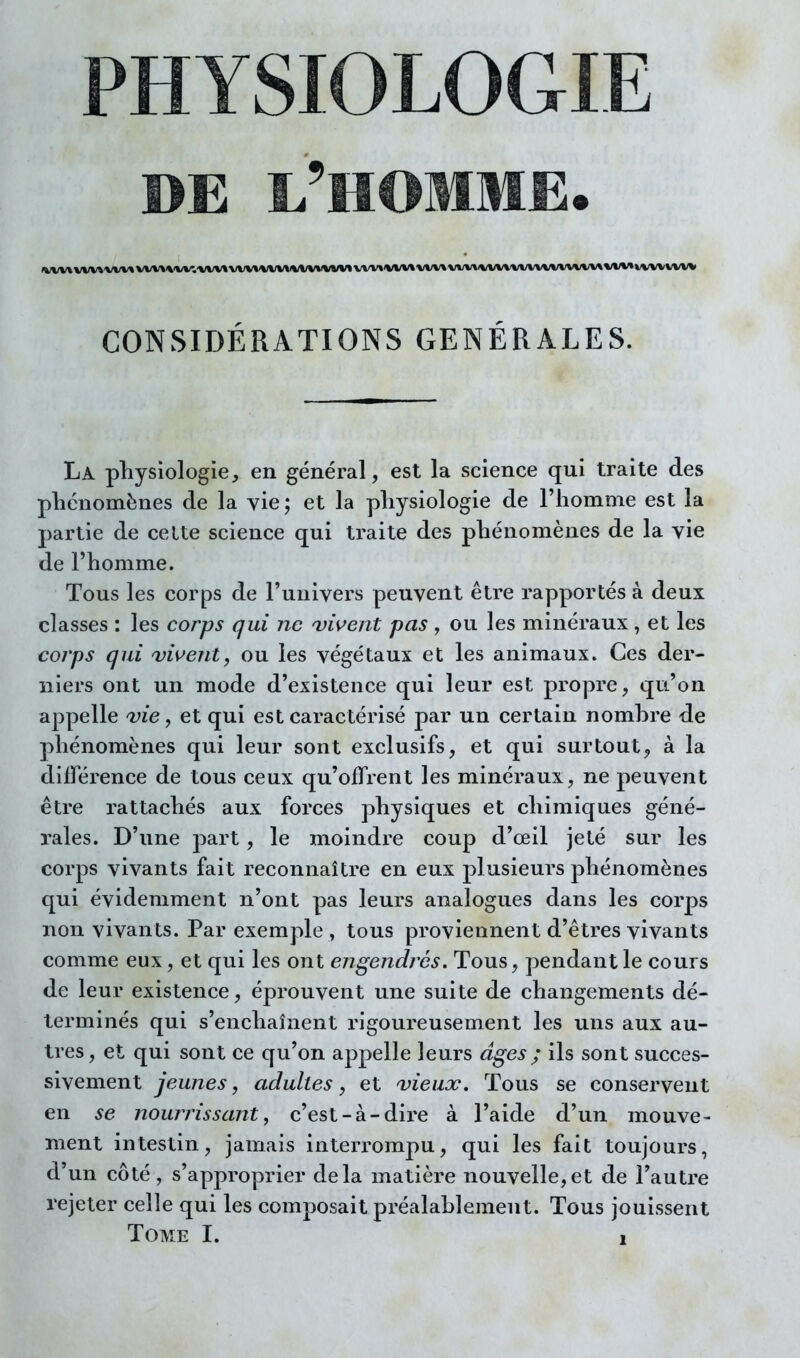 PHYSIOLOGIE DE l'homme. CONSIDÉRATIONS GÉNÉRALES. La physiologie, en général, est la science qui traite des phénomènes de la yie ; et la physiologie de l'homme est la partie de celte science qui traite des phénomènes de la vie de l'homme. Tous les corps de l'univers peuvent être rapportés à deux classes ; les corps qui ne a)î^ent pas , ou les minéraux, et les coj'ps gui Dirent, ou les végétaux et les animaux. Ces der- niers ont un mode d'existence qui leur est propre, qu'on appelle vie, et qui est caractérisé par un certain nomhre de phénomènes qui leur sont exclusifs, et qui surtout, à la différence de tous ceux qu'offrent les minéraux, ne peuvent être rattachés aux forces physiques et chimiques géné- rales. D'une part, le moindre coup d'œil jeté sur les corps vivants fait reconnaître en eux plusieurs phénomènes qui évidemment n'ont pas leurs analogues dans les corps non vivants. Par exemple, tous proviennent d'êtres vivants comme eux, et qui les ont engendres. Tous, pendant le cours de leur existence, éprouvent une suite de changements dé- terminés qui s'enchaînent rigoureusement les uns aux au- tres, et qui sont ce qu'on appelle leurs âges ; ils sont succes- sivement jeunes, adultes, et vieux. Tous se conservent en se nourrissant, c'est-à-dire à l'aide d'un mouve- ment intestin, jamais interrompu, qui les fait toujours, d'un côté, s'approprier delà matière nouvelle,et de l'autre rejeter celle qui les composait préalablement. Tous jouissent