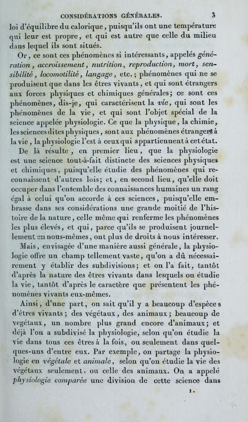 loi (l'équilibre du calorique, puisqu'ils ont une température qui leur est propre, et qui est autre que celle du milieu dans lequel ils sont situés. Or, ce sont ces phénomènes si intéressants, appelés géné- ration, accroissement y nutrition^ reproduction, mort, sen- sibilité, locomotilité, langage, etc.; phénomènes qui ne se produisent que dans les êtres vivants, et qui sont étrangers aux forces physiques et chimiques générales; ce sont ces phénomènes, dis-je, qui caractérisent la 'vie, qui sont les phénomènes de la vie, et qui sont l'objet spécial de la science appelée physiologie. Ce que la physique, la chimie, les sciences dites physiques, sont aux phénomènes étranger^ à la vie, la physiologie l'est à ceux qui appartiennent à cet état. De là résulte , en premier lieu, que la physiologie est une science tout-à-fait distincte des sciences physiques et chimiques, puisqu'elle étudie des phénomènes qui re- connaissent d'autres lois; et, en second lieu, qu'elle doit occuper dans l'enéemble des connaissances humaines un rang égal à celui qu'on accorde à ces sciences, puisqu'elle em- brasse dans ses considérations une grande moitié de l'his- toire de la nature, celle même qui renferme les phénomènes les plus élevés, et qui, parce qu'ils se produisent journel- lement en nous-mêmes, ont plus de droits à nous intéresser. Mais, envisagée d'une manière aussi générale, la physio- logie offre un champ tellement vaste, qu'on a dû nécessai- rement y établir des subdivisions; et on l'a fait, tantôt d'après la nature des êtres vivants dans lesquels on étudie la vie, tantôt d'après le caractère que présentent les phé- nomènes vivants eux-mêmes. Ainsi, d'une part, on sait qu'il y a beaucoup d'espèce s d'êtres vivants; des végétaux, des animaux; beaucoup de végétaux, un nombre plus grand encore d'animaux; et déjà l'on a subdivisé la physiologie, selon qu'on étudie la vie dans tous ces êtres à la fois, ou seulement dans quel- ques-uns d'entre eux. Par exemple, on partage la physio- logie en régétale et animale^ selon qu'on étudie la vie des végétaux seulement, ou celle des animaux. On a appelé physiologie comparée une division de cette science dans 1.