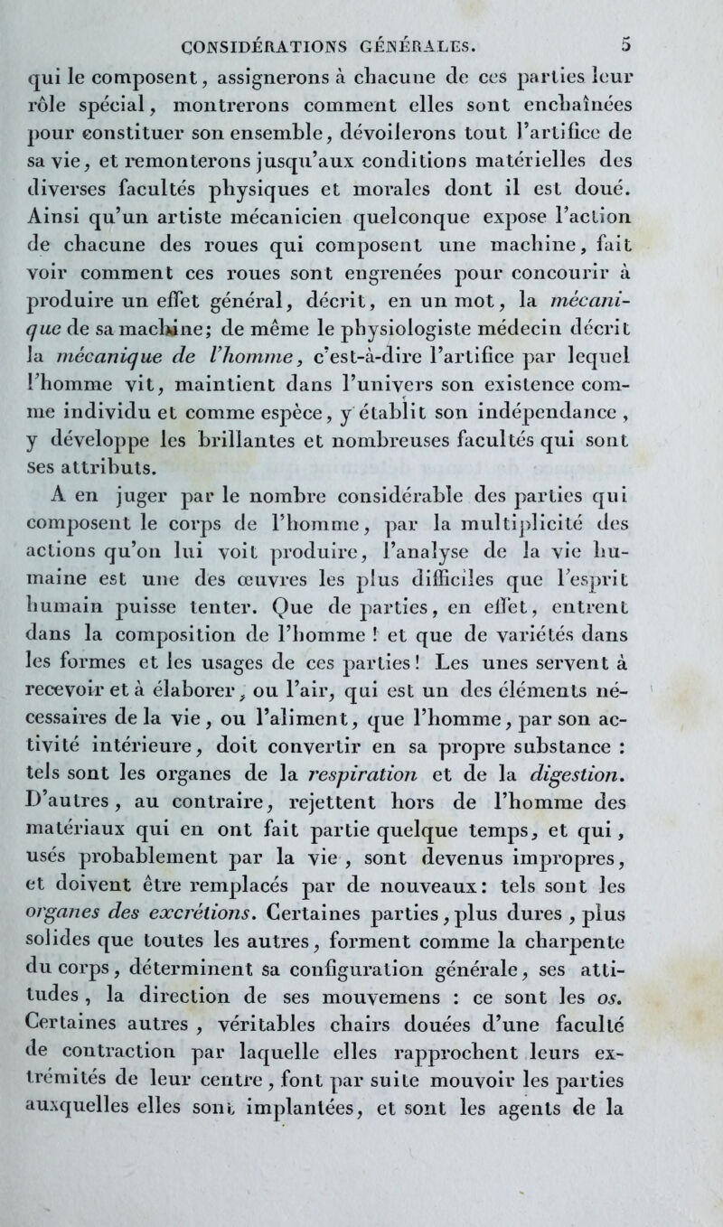 qui le composent, assignerons à chacune cle ces parties leur rôle spécial, montrerons comment elles sont encliaînées pour constituer son ensemble, dévoilerons tout l'artifice de sa vie, et i^monterons jusqu'aux conditions matérielles des diverses facultés physiques et morales dont il est doué. Ainsi qu'un artiste mécanicien quelconque expose l'aclion. de chacune des roues qui composent une machine, fait voir comment ces roues sont engrenées pour concourir à produire un effet général, décrit, en un mot, la mécani- que de samaclwne; de même le physiologiste médecin décrit la mécanique de lliomme, c'est-à-dire l'artifice par lequel rhomme vit, maintient dans l'univers son existence com- me individu et comme espèce, y établit son indéj)endance , y développe les brillantes et nombreuses facultés qui sont ses attributs. A en juger par le nombre considérable des parties qui composent le corps de l'homme, par la multi])licité des actions qu'on lui voit produire, l'analyse de la vie hu- maine est une des œuvres les plus difficiles que Tesprit humain puisse tenter. Que de parties, en effet, entrent dans la composition de l'homme ! et que de variétés dans les formes et les usages de ces parties! Les unes servent à recevoir et à élaborer ou l'air, qui est un des éléments né- cessaires delà vie, ou l'aliment, que l'homme ^ par son ac- tivité intérieure, doit convertir en sa propre substance : tels sont les organes de la respiration et de la digestion. D'autres, au contraire, rejettent hors de l'homme des matériaux qui en ont fait partie quelque temps, et qui, usés probablement par la vie , sont devenus impropres, et doivent être remplacés par de nouveaux: tels sont les organes des excrétions. Certaines parties, plus dures , plus solides que toutes les autres, forment comme la charpente du corps, déterminent sa configuration générale, ses atti- tudes , la direction de ses mouvemens : ce sont les os» Certaines autres , véritables chairs douées d'une faculté de contraction par laquelle elles rapprochent leurs ex- trémités de leur centre , font par suite mouvoir les parties auxquelles elles soni implantées, et sont les agents de la