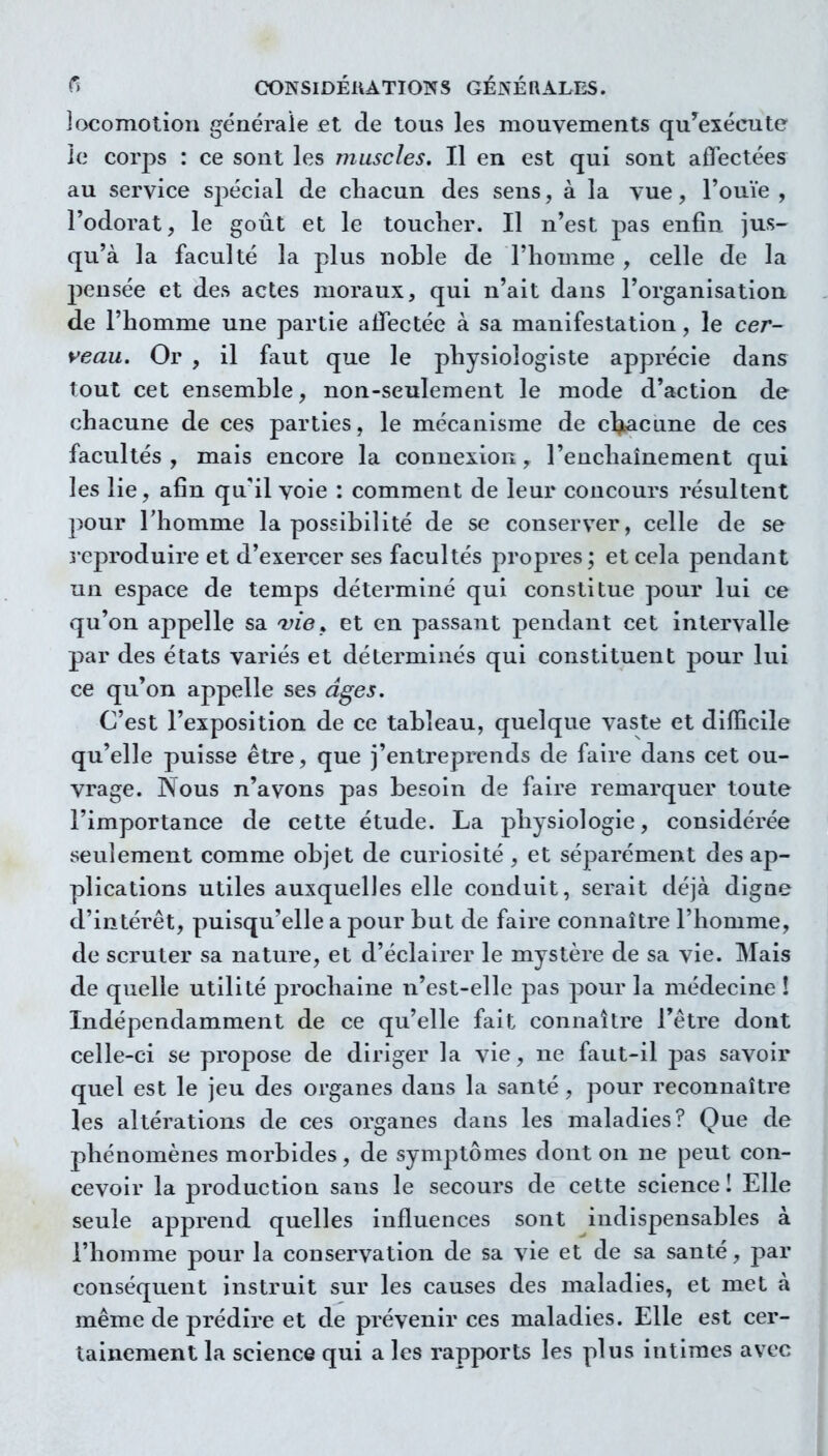 Jocomolion générale et de tous les mouvements qu'exécute ie corps : ce sont les muscles. Il en est qui sont affectées au service spécial de cliacun des sens, à la vue, l'ouïe , l'odorat, le goût et le touclier. Il n'est pas enfin jus- qu'à la faculté la plus noble de l'homme , celle de la pensée et des actes moraux, qui n'ait dans l'organisation de l'homme une partie atfectée à sa manifestation, le cer- yeau. Or , il faut que le physiologiste apprécie dans tout cet ensemble, non-seulement le mode d'action de chacune de ces parties, le mécanisme de chiacLine de ces facultés, mais encore la connexion, l'enchaînement qui les lie, afin quil voie : comment de leur concours résultent pour l'homme la possibilité de se conserver, celle de se reproduire et d'exercer ses facultés propres ; et cela pendant un espace de temps déterminé qui constitue pour lui ce qu'on appelle sa vie^ et en passant pendant cet intervalle par des états variés et déterminés qui constituent j^our lui ce qu'on appelle ses âges. C'est l'exposition de ce tableau, quelque vaste et difficile qu'elle puisse être, que j'entreprends de faire dans cet ou- vrage. Nous n'avons pas besoin de faire remarquer toute l'importance de cette étude. La physiologie, considérée seulement comme objet de curiosité , et séparément des ap- plications utiles auxquelles elle conduit, serait déjà digne d'intérêt, puisqu'elle a pour but de faire connaître l'homme, de scruter sa nature, et d'éclairer le mystère de sa vie. Mais de quelle utilité prochaine n'est-elle pas pour la médecine ! Indépendamment de ce qu'elle fait connaître l'être dont celle-ci se propose de diriger la vie, ne faut-il pas savoir quel est le jeu des organes dans la santé, pour reconnaître les altérations de ces organes dans les maladies? Que de phénomènes morbides, de symptômes dont on ne peut con- cevoir la production sans le secours de cette science I Elle seule apprend quelles influences sont indispensables à l'homme pour la conservation de sa vie et de sa santé, par conséquent instruit sur les causes des maladies, et met à même de prédire et de prévenir ces maladies. Elle est cer- tainement la science qui a les rapports les plus intimes avec