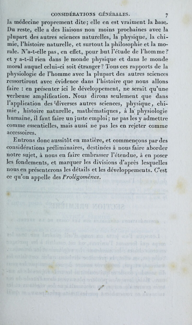 la médecine proprement dite; elle en est vraiment la base.^ Du reste, elle a des liaisons non moins prochaines avec la plupart des autres sciences naturelles, la physique, la chi- mie, l'histoire naturelle, et surtout la philosophie et la mo- rale. N'a-t-elle pas, en effet, pour but l'étude de Thomme? et y a-t-il rien dans le monde physique et dans le monde moral auquel celui-ci soit étranger? Tous ces rapports de la physiologie de l'homme avec la plupart des autres sciences ressortiront avec évidence dans l'histoire que nous allons faire : en présenter ici le développement, ne serait qu'une verbeuse amplification. Nous dirons seulement que dans l'application des'diverses autres sciences, physique, chi- mie, histoire naturelle, mathématiques, à la physiologie humaine, il faut faire un juste emploi ; ne pas les y admettre comme essentielles, mais aussi ne pas les en rejeter comme accessoires. Entrons donc aussitôt en matière, et commençons par des considérations préliminaires, destinées à nous faire aborder notre sujet, à nous en faire embrasser l'étendue, à en poser les fondements, et marquer les divisions d'après lesquelles nous en présenterons les détails et les développements. C'est ce qu'on appelle des Prolégomènes.