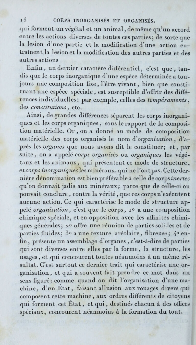 qui forment un végétal et un animal, de même qu'un accord entre les actions diverses de toutes ces parties; de sorte que la lésion d'une partie et la modification d'une action en- traînent la lésion et la modification des autres parties et des autres actions Enfin, un dernier caractère différentiel, c'est que, tan- dis que le corps inorganique d'une espèce déterminée a tou- jours une composition fixe, l'être vivant, bien que consti- tuant une espèce spéciale, est susceptible d'offrir des diffé- rences individuelles: par exemple, celles des tempéraments, des constitutions j etc. Ainsi, de grandes différences séparent les corps inorgani- ques et les corps organiques , sous le rapport de la composi- tion matérielle. Or , on a donné au mode de composition matérielle des corj^s organisés le nom d'organisation, d'a- près les 07'ganes que nous avons dit le constituer; et, par suite, on a appelé corps organisés ou organiques les végé- taux et les animaux, qui présentent ce mode de structure, elcorps inorganiques les minéraux^ qui ne l'ont pas. Cette der- nière dénomination est bien préférable à celle de corps inertes qu'on donnait jadis aux minéraux; parce que de celle-ci on pouvait conclure , contre la vérité , que ces corps n'exécutent aucune action. Ce qui caractérise le mode de structure ap- pelé organisation, c'est que le corps, i» a une composition chimique spéciale, et en opposition avec les affinités chimi- ques générales; 20 offre une réunion de parties solides et de parties fluides; 3o a une texture aréolaire, fibreuse; 4° en- fin, présente un assemblage d'organes , c'est-à-dire de parties qui sont diverses entre elles par la forme,, la structure, les usages , et qui concourent toutes néanmoins à un même ré- sultat. C'est surtout ce dernier trait qui caractérise une or- ganisation, et qui a souvent fait prendre ce mot dans un sens figuré; comme quand on dit l'organisation d'une ma- chine, d'un Etat, faisant allusion aux rouages divers qui composent cette machine, aux ordres différents de citoyens qui forment cet Etat, et qui, destinés chacun à des offices spéciaux, concourent néanmoins à la formation du tout.