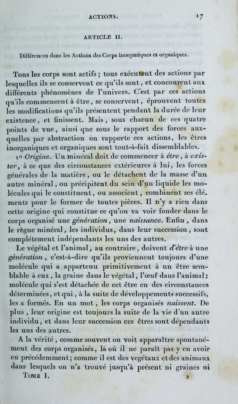 ARTICLE il. Différences clans les Actions des Corps inorganiques et organiques. Tous les corps sont actifs ; tous exécutent des actions par lesquelles ils se conservent ce qu'ils sont, et concourent aux diflerents phénomènes de l'univers. C est par ces actions qu'ils commencent à être, se conservent, éprouvent toutes les modifications qu'ils présentent pendant la durée de leur existence, et finissent. Mais, sous chacun de ces quatre points de vue, ainsi que sous le rapport des forces aux- quelles par abstraction on rapporte ces actions, les êtres inorganiques et organiques sont tout-à-fait dissemblables. lo Origine. Un minéral doit de commencer à être , à exis- ter, à ce que des circonstances extérieures à lui, les forces générales de la matière, ou le détachent de la masse d'un autre minéral, ou précipitent du sein d'un liquide les mo- lécules qui le constituent, ou associent, combinent ses élé- ments pour le former de toutes pièces. Il n'y a rien dans cette origine qui constitue ce qu'on va voir fonder dans le corps organisé une génération, une naissance. Enfin , dans le règne minéral, les individus, dans leur succession, sont complètement indépendants les uns des autres. Le végétal et l'animal, au contraire, doivent d'être à une génération , c'est-à-dire qu'ils proviennent toujours d'une molécule qui a appartenu primitivement à un être sem- blable à eux , la graine dans le végétal, l'œuf dans l'animal ; molécule qui s'est détachée de cet être en des circonstances déterminées, et qui, à la suite de développements successifs, les a formés. En un mot , les corps organisés naissent. De plus , leur origine est toujours la suite de la vie d'un autre individu, et dans leur succession ces êtres sont dépendants les uns des autres. A la vérité , comme souvent on voit apparaître spontané- ment des corps organisés, la où il ne paraît pas y en avoir eu précédemment; comme il est des végétaux et des animaux dans lesquels on n'a trouvé jusqu'à présent ni graines ni