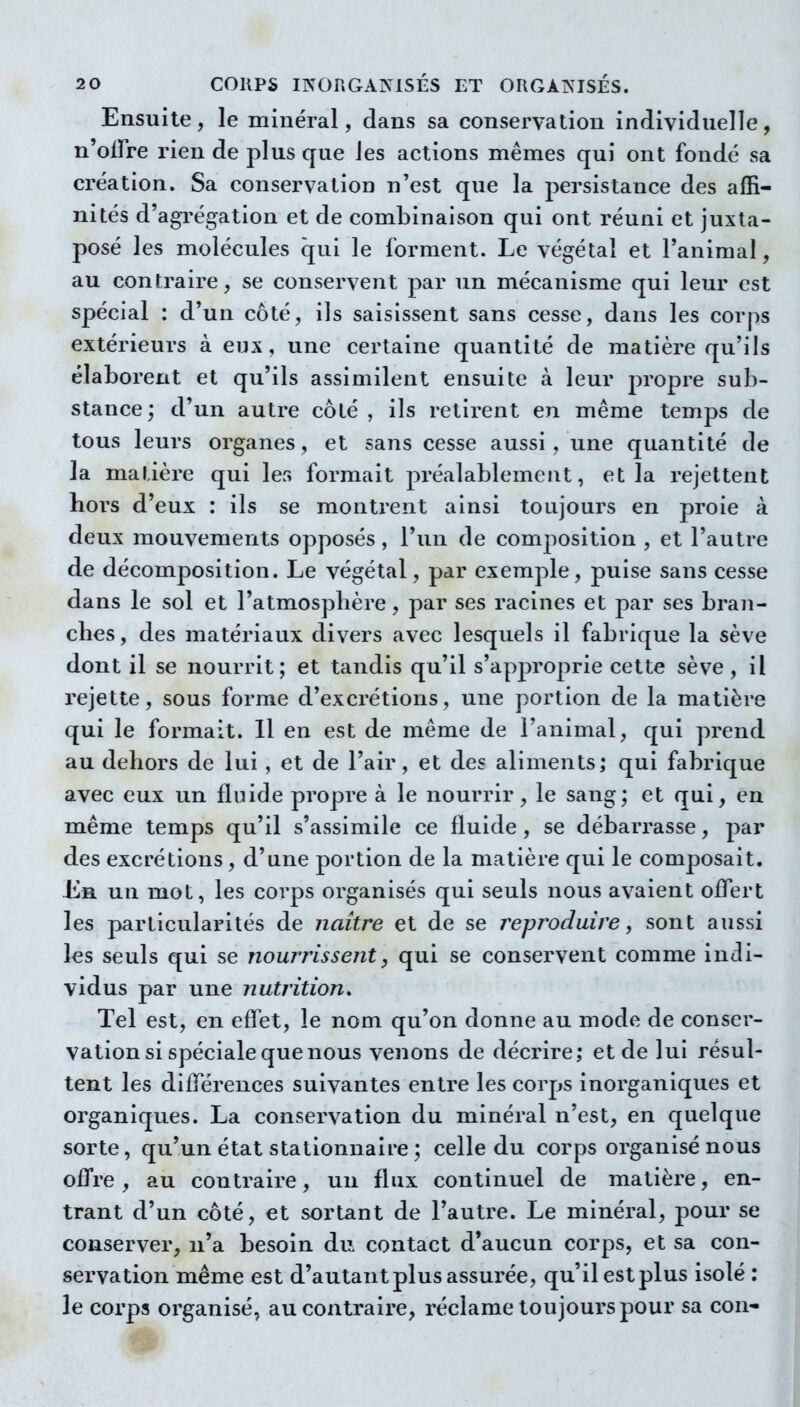 Ensuite, le minéral, dans sa conservation individuelle, n offre rien de plus que les actions mêmes qui ont fondé sa création. Sa conservation n'est que la persistance des affi- nités d'agrégation et de combinaison qui ont réuni et juxta- posé les molécules qui le forment. Le végétal et l'animal, au contraire, se conservent par un mécanisme qui leur est spécial : d'un côté, ils saisissent sans cesse, dans les corps extérieurs à eux, une certaine quantité de matière qu'ils élaborent et qu'ils assimilent ensuite à leur propre sub- stance; d'un autre côté, ils retirent en même temps de tous leurs organes, et sans cesse aussi, une quantité de la matière qui les formait préalablement, et la rejettent hors d'eux : ils se montrent ainsi toujours en proie à deux mouvements opposés, l'un de composition , et l'autre de décomposition. Le végétal, par exemple, puise sans cesse dans le sol et l'atmosphère, par ses racines et par ses bran- ches , des matériaux divers avec lesquels il fabrique la sève dont il se nourrit; et tandis qu'il s'approprie cette sève , il rejette, sous forme d'excrétions, une portion de la matière qui le formait. 11 en est de même de l'animal, qui prend au dehors de lui, et de l'air, et des aliments; qui fabrique avec eux un fluide propre à le nourrir, le sang; et qui, en même temps qu'il s'assimile ce fluide, se débarrasse, par des excrétions, d'une portion de la matière qui le composait. Eb. un mot, les corps organisés qui seuls nous avaient offert les particularités de naître et de se reproduire, sont aussi les seuls qui se nourrissent^ qui se conservent comme indi- vidus par une nutrition. Tel est, en effet, le nom qu'on donne au mode de conser- vation si spéciale que nous venons de décrire; et de lui résul- tent les différences suivantes entre les corps inorganiques et organiques. La conservation du minéral n'est, en quelque sorte, qu'un état stationnaii-e ; celle du corps organisé nous offre, au contraire, un flux continuel de matière, en- trant d'un côté, et sortant de l'autre. Le minéral, pour se conserver, n'a besoin du. contact d'aucun corps, et sa con- servation même est d'autant plus assurée, qu'il est plus isolé : le corps organisé, au contraire, réclame toujours pour sa cou-