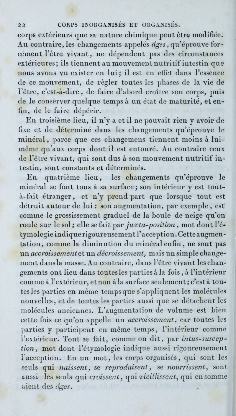 corps extérieurs que sa nature chimique peut être modifiée. Au contraire, les changements appelés âges, qu'éprouve for- cément l'être vivant, ne dépendent pas des circonstances extérieures; ils tiennent au mouvement nutritif intestin que nous avons vu exister en lui ; il est en efFet dans l'essence de ce mouvement, de régler toutes les phases de la vie de l'être, c'est-à-dire, de faire d'abord croître son corps, puis de le conserver quelque temps à un état de maturité, et en- fin, de le faire dépérir. En troisième lieu, il n'y a et il ne pouvait rien y avoir de fixe et de déterminé dans les changements qu'éprouve le minéral, parce que ces cliangemens tiennent moins à lui- même qu'aux corps dont il est entouré. Au contraire ceux de l'être vivant, qui sont dus à son mouvement nutritif in- testin, sont constants et déterminés. En quatrième lieu, les changements qu'éprouve le minéral se font tous à sa surface; son intérieur y est tout- à-fait étranger, et n'y prend part que lorsque tout est détruit autour de lui : son augmentation, par exemple^ est comme le grossissement graduel de la boule de neige qu'on roule sur le sol ; elle se fait j)ar juxta-positio7i j mot dont l'é- tymologie indique rigoureusement l'acception. Cette augmen- tation, comme la diminution du minéral enfin, ne sont pas un accroissement et un décroisseuient, mais un simple change- ment dansla masse. Au contraire, dans l'être vivant les chan- gements ont lieu dans toutes les parties à la fois , à l'intérieur comme à l'extérieur, et non à la surface seulement; c'est à tou- tes les parties en môme temps que s'appliquent les molécules nouvelles, et de toutes les parties aussi que se détachent les molécules anciennes. L'augmentation de volume est bien cette fois ce qu'on appelle un accroissement, car toutes les ])arties y participent en même temps, l'intérieur comme l'extérieur. Tout se fait, comme on dit, par intus-suscep- tion, mot dont i'étymologie indique aussi rigoureusement l'acception. En un mot, les corps organisés, qui sont les seuls qui naissent, se reproduisent, se nourrissent, sont aussi les seuls qui croissent, qui vieillissent^ qui en somme aient des ciges.