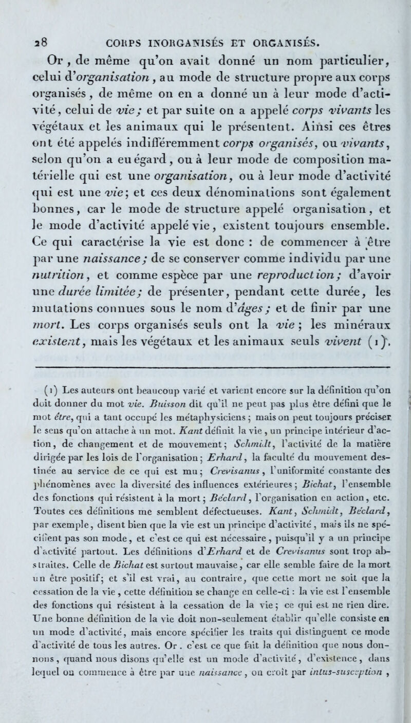 Or , de même qu'on avait donné un nom particulier, celui dî*organisation , au mode de structure propre aux corps oi ganisés, de même on en a donné un à leur mode d'acti- vité, celui de vie; et par suite on a appelé corps vivants les végétaux et les animaux qui le présentent. Ainsi ces êtres ont été appelés indiiïeremment C07'^5 organisés, ou. vivants, selon qu'on a eu égard, ou à leur mode de composition ma- térielle qui est une organisation, ou à leur mode d'activité qui est une vie; et ces deux dénominations sont également bonnes, car le mode de structure appelé organisation, et le mode d'activité appelé vie, existent toujours ensemble. Ce qui caractérise la vie est donc : de commencer à être jiar une naissance ; de se conserver comme individu par une nutrition, et comme espèce par une reproduction; d'avoir une durée limitée; de présenter, pendant cette durée, les mutations connues sous le nom à'âges ; et de finir par une îiiort. Les corps organisés seuls ont la vie ; les minéraux existent, mais les végétaux et les animaux seuls vivent (i)*. (i) Les auteurs ont l)eaucoup vaiie' et varient encore sur la définition qu'ion doit donner du mot vie. Buisson dit qu'il ne peut pas plus être défini que le mot être^ qui a tant occupe les métaphy^^ieiens ; maison peut toujours préciser le sens qu'on altaclie à un mot. Kant définit la vie , un principe intérieur d'ac- tion, de changement et de mouvement^ SchmiJt, Taclivilé de la matière dirigée par les lois de l'organisation 5 Erhard, la faculté du mouvement des- tinée au service de ce qui est mu^ Crtiàsanus ^ Tuniformité constante des ]>liénomènes avec la diversité des influences extérieures; Bichat, Tensemble des fonctions qui résistent à la mort; BéclanI, l'organisation en action, etc. Toutes ces définitions me semblent défectueuses. Kant, Schinidt, Bcclard, par exemple, disent bien que la vie est un jirincipe d'activité , ma/s ils ne spé- cifient pas son mode, et c'est ce qui est nécessaire, puisqu'il y a un principe d'activité partout. Les définitions d^Erhard et de Creuisanus sont trop ab- straites. Celle de Bichat est surtout mauvaise, car elle semble faire de la mort un être positif; et s'il est vrai, au contraire, que cette mort ne soit que la cessation de la vie , cette définition se change en celle-ci : la vie est l'ensemble des fonctions qui résistent à la cessation de la vie ; ce qui est ne rien dire. Une bonne définition de la vie doit non-seulement établir qu'elle consiste en un mode d'activité, mais encore spécifier les traits qui distinguent ce mode d'activité de tous les autres. Or . c'est ce que fait la définition que nous don- nons , quand nous disons qu'elle est un mode d'activité, d'existence, dans lequel oa commence à être par une naissance:, on cioit par inlus-suscjpiion ,