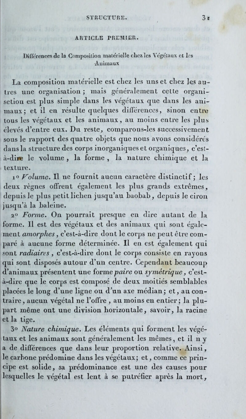 ARTICLE PREMIER. Différences de la Compositioa male'rielle chez les Vcgelaux et les Animaux La composition malérîelle est chez les uns et cliez les au- tres une organisation ; mais généralement cette organi- setion est plus simple dans les végétaux que dans les ani- maux; et il en résulte quelques dillérences, sinon entre tous les végétaux et les animaux, au moins entre les plus élevés d'entre eux. Du reste, comparons-les successivement sous le rapport des quatre objets que nous avons considérés dans la structure des corps inorganiques et organiques, c'est- à-dii« le volume , la forme , la nature chimique et la texture, lo p^oliime. Il ne fournit aucun caractère distinctif ; les deux règnes offrent également les plus grands extrêmes, depuis le plus petit lichen jusqu'au baobab, depuis le ciron jusqu'à la baleine. 20 Forme, On pourrait presque en dire autant de la forme. Il est des végétaux et des animaux qui sont égale- ment amorphes , c'est-à-dire dont le corps ne peut être com- paré à aucune forme déterminée. Il en est également qui sont radiaires , c'est-à-dire dont le corps consiste en rayons qui sont disposés autour d'un centre. Cependant beaucoup d'animaux présentent une forme paire ou symétrique, c'est- à-dire que le corps est composé de deux moitiés semblables placées le long d'une ligne ou d'un axe médian; et, au con- traire, aucun végétal ne l'offre , au moins eu entier; la plu- part même ont une division horizontale, savoir, la racine et la tige. 30 Nature chimique. Les éléments qui forment les végé- taux et les animaux sont généralement les mêmes, et il n y |a de différences que dans leur proportion relative. Ainsi, le carbone prédomine dans les végétaux; et, comme ce prin- I cipe est solide, sa prédominance est une des causes pour I lesquelles le végétal est lent à se putréfier après la mort^