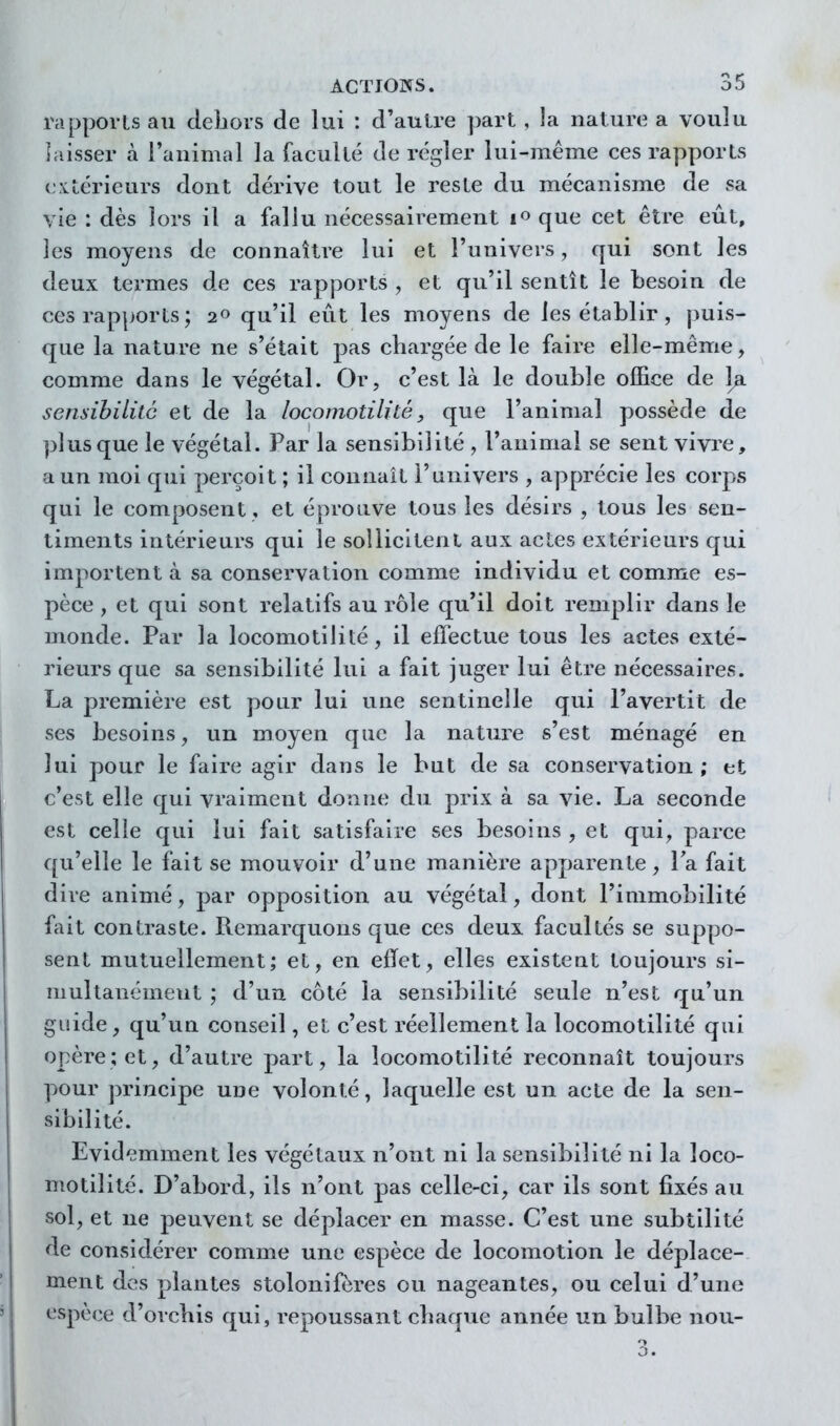 rapports an cleiiors de lui : d'autre part , la nature a voulu ]aisser à l'animal la faculté de régler lui-même ces rapports extérieurs dont dérive tout le reste du mécanisme de sa vie : dès lors il a fallu nécessairement i^que cet être eût, les moyens de connaître lui et l'univers, qui sont les deux termes de ces rapports , et qu'il sentît le besoin de ces rapports; 2« qu'il eût les moyens de les établir, puis- que la nature ne s'était pas chargée de le faire elle-même, comme dans le végétal. Or, c'est là le double office de l^i sensihililc et de la locomotilité, que l'animal possède de plus que le végétal. Par la sensibilité , l'animal se sent vivre, a un moi qui perçoit ; il connaît l'univers , apprécie les corps qui le composent , et éprouve tous les désirs , tous les sen- timents intérieurs qui le soîlicitenL aux actes extérieurs qui importent à sa conservation comme individu et comme es- pèce , et qui sont relatifs au rôle qu'il doit remplir dans le monde. Par la locomotilité, il effectue tous les actes exté- rieurs que sa sensibilité lui a fait juger lui être nécessaires. La première est pour lui une sentinelle qui l'avertit de ses besoins, un moyen que la nature s'est ménagé en lui pour le faire agir dans le but de sa conservation; et c'est elle qui vraiment donne du prix à sa vie. La seconde est celle qui lui fait satisfaire ses besoins , et qui, parce qu'elle le fait se mouvoir d'une manière apparente, Ta fait dire animé, par opposition au végétal, dont l'immobilité fait contraste. Remarquons que ces deux facultés se suppo- sent mutuellement; et, en effet, elles existent toujours si- multanément ; d'un côté la sensibilité seule n'est qu'un guide, qu'un conseil, et c'est réellement la locomotilité qui opère; et, d'autre part, la locomotilité reconnaît toujours pour principe une volonté, laquelle est un acte de la sen- sibilité. Evidemment les végétaux n'ont ni la sensibilité ni la loco- motilité. D'abord, ils n'ont pas celle-ci, car ils sont fixés au sol, et ne peuvent se déplacer en masse. C'est une subtilité de considérer comme une espèce de locomotion le déplace- ment des plantes stolonifères ou nageantes, ou celui d'une espèce d'orcbis qui, repoussant chaque année un bulbe non-