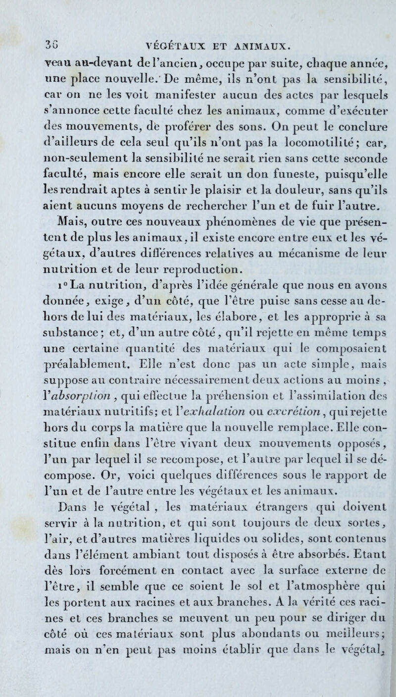 veau au-devant de l'ancien ^ occupe par suite, chaque année, une place nouvelle.'De même, ils n'ont j^as la sensibilité, car on ne les voit manifester aucun des actes par lesquels s'annonce cette faculté cliez les animaux, comme d'exécuter des mouvements, die proférer des sons. On peut le conclure d'ailleurs de cela seul qu'ils n'ont pas la locomotilité ; car, non-seulement la sensibilité ne serait rien sans cette seconde faculté, mais encore elle serait un don funeste, puisqu'elle les rendrait aptes à sentir le plaisir et la douleur, sans qu'ils aient aucuns moyens de rechercher l'un et de fuir l'autre. Mais, outre ces nouveaux phénomènes de vie que présen- tent de plus les animaux, il existe encore entre eux et les vé- gétaux, d'autres différences relatives au mécanisme de leur nutrition et de leur reproduction. i^La nutrition, d'après l'idée générale que nous en avons donnée, exige, d'un côté, que l'être puise sans cesse au de- hors de lui des matériaux, les élabore, et les approprie à sa substance ; et, d'un autre côté , qu'il rejette en même temps une certaine quantité des matériaux qui le composaient préalablement. Elle n'est donc pas un acte simple, mais su])pose au contraire nécessairement deux actions au moins, Vahsorplioii, qui efleclue la préhension et l'assimilation des matériaux nutritifs; et Vexhalation ou excrétion ^ qui rejette hors du corps la matière que la nouvelle remplace. Elle con- stitue enfin dans l'être vivant deux mouvements opposés, l'un par lequel il se recompose, et l'aulre par lequel il se dé- compose. Or, voici quelques différences sous le raj^port de l'un et de l'autre entre les végétaux et les animaux. Dans le végétal , les matériaux étrangers qui doivent servir à la nutrition, et qui sont toujours de deux sortes, l'air, et d'autres matières liquides ou solides, sont contenus dans l'élément ambiant tout disposés à être absorbés. Etant dès lors forcément en contact avec la surface externe de l'être, il semble que ce soient le sol et l'atmosphère qui les portent aux racines et aux branches. A la vérité ces raci- nes et ces branches se meuvent un peu pour se diriger du côté où ces matériaux sont plus abondants ou meilleurs; mais on n'en peut pas moins établir que dans le végétal^