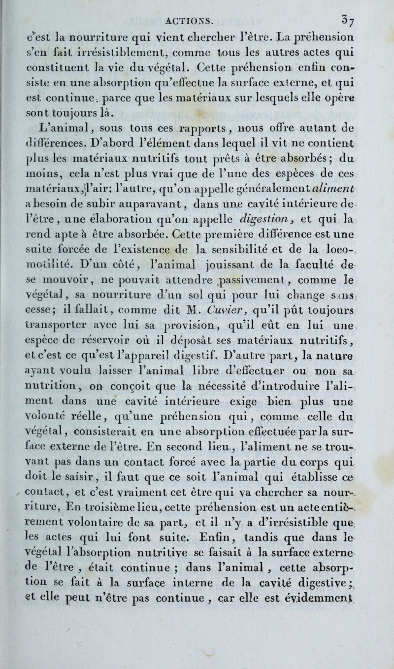 c^^est la nourriUire qui vient clierclier l'êlre. La préhension s'en fait irrésistiblement, comme tous les autres actes qui constituent la vie du végétal. Cette préhension enfin con- siste en une absorption qu'effectue la surface externe, et qui est continue, parce que les matériaux sur lesquels elle opère sont toujours là. L'animal, sous tous ces rapports , novis offre autant de différences. D'abord l'élément dans lequel il vit ne contient plus les matériaux nutritifs tout prêts à être absorbés; du moins, cela n'est plus vrai que de l'une des espèces de ces matériauXjtl'air; l'autre, qu'on appelle généralementût/iV/îe/if a besoin de subir auparavant, dans une cavité intérieure de l'être, une élaboration qu'on appelle digestion, et qui la rend apte à être absorbée. Cette première différence est une suite forcée de l'existence de la sensibilité et de la loco- motilité. D'un côté, l'animal jouissant de la faculté de se mouvoir, ne pouvait attendre passivement , comme le végétal, sa nourriture d'un sol qui pour lui change suis cesse; il fallait, comme dit M. Cu<^iej', qu'il pût toujours transporter avec lui sa provision, qu'il eût en lui une espèce de réservoir où il déposât ses matériaux nutritifs, et c'est ce qu'est l'appareil digestif. D'autre part, la nature ayant voulu laisser l'animal libre d'effectuer ou non sa nutrition, on conçoit que la nécessité d^introduire l'ali- ment dans une cavité intérieure exige bien plus une volonté l'éelle, qu'une préhension qui, comme celle du végétal, consisterait en une absorj^tion effectuée par la sur- face externe de l'être. En second lieu, l'aliment ne se trou- vant pas dans un contact forcé avec la partie du corps qui doit le saisir, il faut que ce soit l'animal qui établisse c^^ , contact, et c'est vraiment cet être qui va chercher sa nour-. riture, En troisième lieu, cette préhension est un acteentiè- rement volontaire de sa part^ et il n'y a d'irrésistible que les actes qui lui font suite. Enfin, tandis que dans le végétal l'absorption nutritive se faisait à la surface externe de l'être , était continue ; dans l'animal , cette absorp- tion se fait à la surface interne de la cavité digestive y «t elle peut n'être pas continue , car elle est évidemment