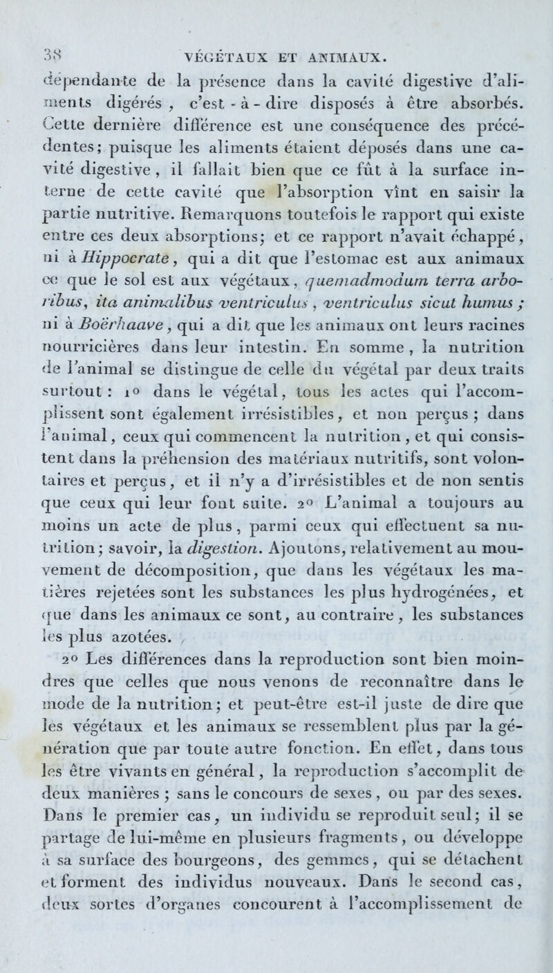 dépendante de la présence dans la cavité digeslive d'ali- ments digérés , c'est - à - dire disposés à être absorbés. Cette dernière différence est une conséquence des précé- dentes; puisque les aliments étaient déposés dans une ca- vité digestive , il fallait bien que ce fut à la surface in- terne de cette cavité que l'absorption vînt en saisir la partie nutritive. Remarquons toutefois le rapport qui existe entre ces deux absorptions; et ce rapport n'avait échappé, ni kHippocrate, qui a dit que l'estomac est aux animaux ce que le sol est aux végétaux, queniadmodum terra arho- rihus^ ita aninudibus ve/itriculus , ventriculas sicut humus ; ni à Boêrhaave, qui a dit que les animaux ont leurs racines nourricières dans leur intestin. En somme , la nutrition de Fanimal se distingue de celle dn végétal par deux traits surtout: lo dans le végétal, tous les actes qui l'accom- pîissenl sont également irrésistibles, et non perçus; dans l'animal , ceux qui commencent la nutrition , et qui consis- tent dans la préhension des matériaux nutritifs, sont volon- taires et perçus, et il n'y a d'irrésistibles et de non sentis que ceux qui leur font suite. 2° L'animal a toujours au moins un acte de plus, parmi ceux qui effectuent sa nu- trition; savoir, la digestion. Ajoutons, relativement au mou- vement de décomposition, que dans les végétaux les ma- tières rejetées sont les substances les plus hydrogénées, et ([ue dans les animaux ce sont, au contraire, les substances les plus azotées. 20 Les différences dans la reproduction sont bien moin- dres que celles que nous venons de reconnaître dans le mode de la nutrition; et peut-être est-il juste de dire que les végétaux et les animaux se ressemblent plus par la gé- nération que par toute autre fonction. En effet, dans tous les être vivants en général, la reproduction s'accomplit de deux manièi'cs ; sans le concours de sexes , ou par des sexes. Dans le premier cas, un individu se reproduit seul ; il se partage de lui-même en plusieurs fragments, ou développe à sa surface des bourgeons, des gemmes, qui se détachent et forment des individus nouveaux. Dans le second cas, deux sortes d'organes concourent à l'accomplissement de