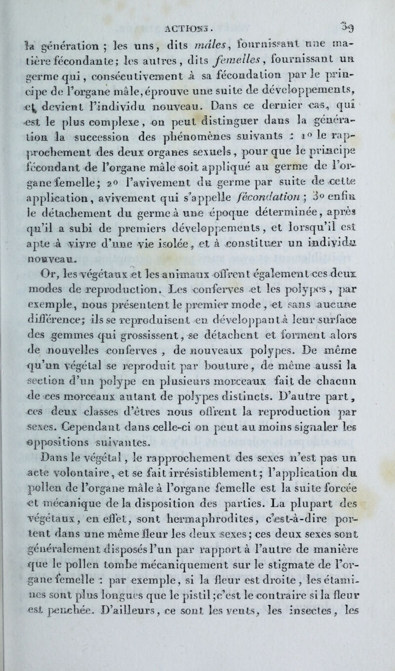 ACTIOS»3. ^-9 la génération ; les uns, cHls mâles, fournisFaHl ime ma- tière fécon dan Le ; les autres, dits femelles, fournissant un germe qui, consécutiveiBent à sa fécondation parle prin- cipe de Forçane mâle,éprouve une suite de développements, ce^ devient Findividu nouveau. Dans ee dernier eas^ qui ^st le plus complexe, on peut distinguer dans la généra- tion la succession des pliénomènes suivants z i« le rap- p^roehement des deux organes sexuels, pour que le principe fécondant de l'organe mâle soit appliqué au germe de i'or- gane femelle; 20 l'avivement du germe par suite de cette application, avivement qui s^appelle fécondation', 3» enfiii le détachement du germe à une époque déterminée, après qu'il a subi de premiers développements, et lorsqu'il est apte à vivre d'une vie isolée, et à constituer un individ>ii noiaveau. Or, les végétaux et les animaux olTren t également ces deux modes de reproduction. Les confei-ves et les polyjK^s, par exemple, nous présentent le premier mode, et sans aucune diiTérenee; ils se reproduisent en dévelo])pant â leur sm'face des gemmes qui grossissent, se détachent et forment alors de nouvelles conferves , de nouveaux polypes. De même qu'un végétal se i^produit par bouture, de même aussi la section d'un polype en plusieurs morceaux fait de chacun ^le ces morceaux autant de polypes distincts. D'autre part, ees deux classes d'êtres nous olFrent la reproduction par sexes. Cependant dans celle-ci on peut au moins signaler les ■op po si t î o n s s u i n te s. Dans le végétal, le rapprochement des sexes n'est pas un acte volontaire, et se fait irrésistiblement ; l'application du pollen de l'organe mâle à l'organe femelle est la suite forcée >et mécanique de la disposition des parties. La plupart des végétaux, enelïèt,sont hermaphrodites, c'est-à-dire por- tent dans une même Heur les deux ;sexes ; ces deux sexes sont généralement disposés l'un par rapporta l'autre de manière que le pollen tombe mécaniquement sur le stigmate de For- gane■femelle ; par exemple, si la fleur est droite, lesétaini- nés sont plus longues que le pistil ;c'est le contraire si la fleur est peiieliée. D'ailleurs, ce sont les vents^ les insectes, les