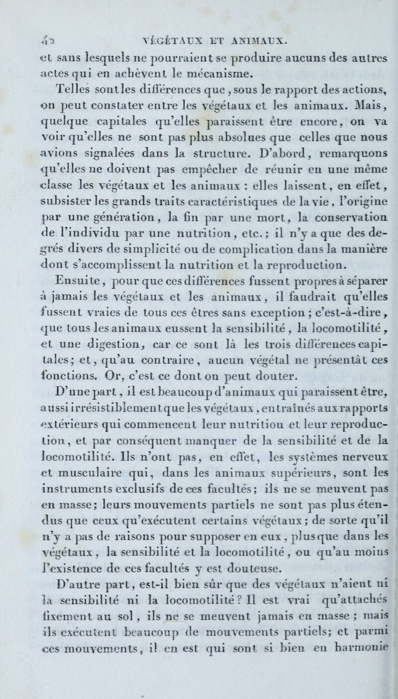 al sans lesquels ne pourraient se produire aucuns des autres actes qui en aclièvent le mécanisme. Telles sontles dillerences que , sous le rapport des actions, on peut constater entre les végétaux et les animaux. 3Iais, quelque capitales qu'elles paraissent être encore, on va voir qu'elles ne sont pas plus absolues que celles que nous avions signalées dans la structure. D'abord, remarquons qu'elles ne doivent pas empêclier de réunir en une même classe les végétaux et les animaux : elles laissent, en effet, subsister les grands traits caractéristiques de la vie , l'origine par une génération, la fin par une mort, la conservation de l'individu par une nutrition, etc.; il n'y a que des de- grés divers de simplicité ou de complication dans la manière dont s'accomplissent la nutrition et la reproduction. Ensuite , pour que ces différences fussent propres à séparer à jamais les végétaux et les animaux, il faudrait qu'elles fussent vraies de tous ces êtres sans exception ; c'est-à-dire , que tous les animaux eussent la sensibilité , la îocomotilité , et une digestion, car ce sont là les trois dilîérences capi- tales; et, qu'au contraire, aucun végétal ne présentât ces fonctions* Or, c'est ce dont on peut douter. D'une part, il est beaucoup d'animaux qui paraissent être, aussi irrésistibîementque les végétaux , en traînés aux rapports <^xtérieurs qui commencent leur nutrition et leur reproduc- tion, et par conséquent manquer de la sensibilité et de la Jocomotilité. Ils n'ont pas, en effet, les systèmes nerveux et musculaire qui, dans les animaux suj^érieurs, sont les instruments exclusifs de ces facultés; ils ne se meuvent pas en masse; leurs mouvements partiels ne sont pas plus éten- dus que ceux qu'exécutent certains végétaux; de sorte qu'il n'y a pas de raisons pour supposer en eux , jilusque dans les végétaux, la sensibilité et la locomotilité , ou qu'au moins r<^xistence de ces facultés y est douteuse. D'autre part, est-il bien sur que des végétaux n'aient ni la sensibilité ni la locomotilité ? Il est vrai qu'attachés fixement au sol , ils ne se meuvent jamais en masse ; mais ils exécutent beaucoup de mouvements partiels; et parmi ces mouvements, il en est qui sont si bien en harmonie