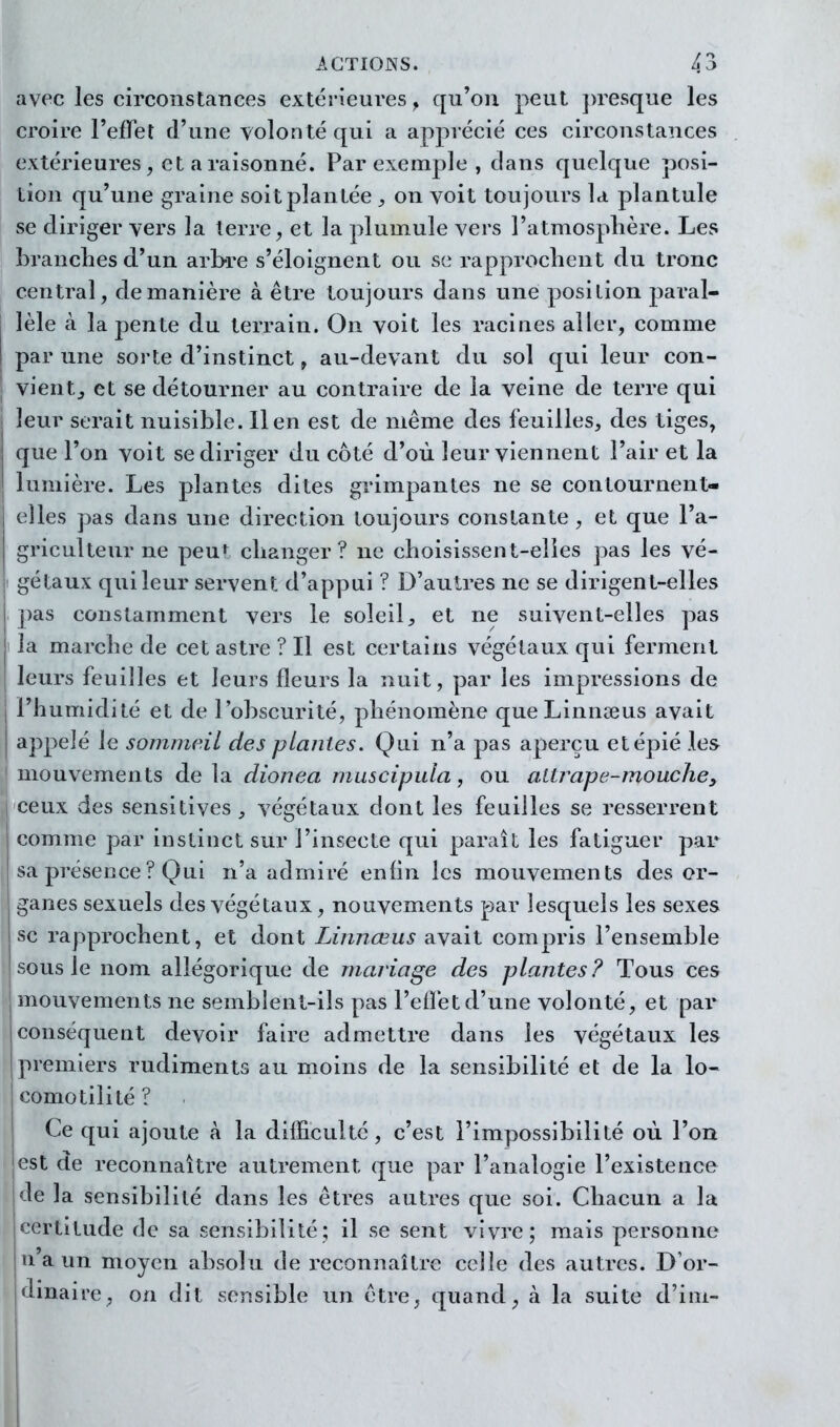 avec les circonstances extérieures , qu'on peut presque les croire l'efFet d'une volonté qui a apprécié ces circonstances extérieures, et a raisonné. Par exemple , clans quelque posi- tion qu'une graine soit plan tée , on voit toujours la plantule se diriger vers la terre, et la plumule vers l'atmosphère. Les branclies d'un arbre s'éloignent ou se rapprochent du tronc central, de manière à être toujours dans une position paral- lèle à la pente du terrain. On voit les raciues aller, comme par une sorte d'instinct, au-devant du sol qui leur con- vientj et se détourner au contraire de la veine de terre qui leur serait nuisible. lien est de même des feuilles, des tiges, que l'on voit se diriger du côté d'où leur viennent l'air et la lumière. Les plantes dites grimpantes ne se contournent- elles pas dans une direction toujours constante , et que l'a- griculteur ne peur changer? ne choisissent-elles ])as les vé- gétaux qui leur servent d'appui ? D'autres ne se dirigent-elles pas constamment vers le soleil, et ne suivent-elles pas la marche de cet astre ? Il est certains végétaux qui ferment leurs feuilles et leurs fleurs la nuit, par les impressions de l'humidité et de l'obscurité, phénomène queLinnseus avait appelé le sommeil des plantes. Qui n'a pas aperçu et épié les mouvements delà dionea muscipula, ou altrape-mouche^ ceux des sensitives , végétaux dont les feuilles se resserrent comme par instinct sur l'insecte qui paraît les fatiguer par sa préseoce ? Qui n'a admiré enfin les mouvements des or- ganes sexuels des végétaux, nouvements par lesquels les sexes se rapprochent, et dont Linnœus avait compris l'ensemble sous le nom allégorique de mariage des plantes? Tous ces mouvements ne semblent-ils pas l'eOèt d'une volonté, et par conséqueut devoir faire admettre dans les végétaux les premiers rudiments au moins de la sensibilité et de la lo- comotilité? Ce qui ajoute à la difficulté, c'est l'impossibilité où l'on est de reconnaître autrement que par l'analogie l'existence de la sensibilité dans les êtres autres que soi. Chacun a la certitude de sa sensibilité; il se sent vivre; mais personne n a un moyen absolu de reconnaître celle des autres. D'or- dinaire, on dit sensible un être, quand, à la suite d'im-