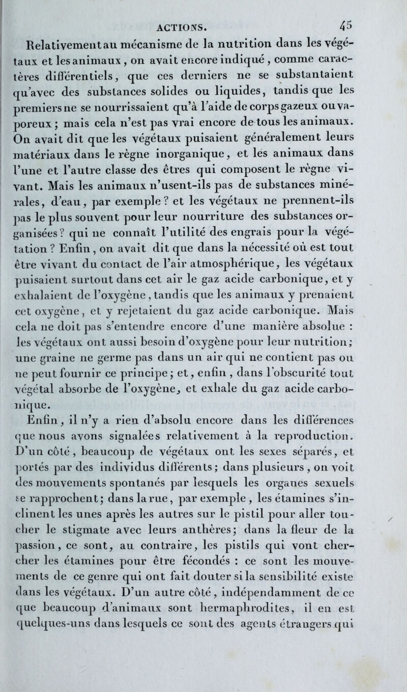 Relativement au mécanisme de la nutrition dans les végé- taux et les animaux , on avait encore indiqué , comme carac- tères diflërentiels, que ces derniers ne se substantaient quavec des substances solides ou liquides, tandis que les premiers ne se nourrissaient qu'à Taide de corps gazeux ou va- poreux ; mais cela n'est pas vrai encore de tous les animaux. On avait dit que les végétaux puisaient généralement leurs matériaux dans le règne inorganique, et les animaux dans l'une et l'autre classe des êtres qui composent le règne vi- vant. Mais les animaux n'usent-ils pas de substances miné- rales, deau, par exemple? et les végétaux ne prennent-ils pas le plus souvent pour leur nourriture des substances or- ganisées? qui ne connaît l'utilité des engrais pour la végé- tation ? Enfin , on avait dit que dans la nécessité où est tout être vivant du contact de l'air atmosphérique, les végétaux puisaient surtout dans cet air le gaz acide carbonique, et y exhalaient de l'oxygène, tandis que les animaux y prenaient cet oxygène , et y rejetaient du gaz acide carbonique. Mais cela ne doit pas s'entendre encore d'une manière absolue : les végétaux ont aussi besoin d'oxygène pour leur nutrition; une graine ne germe pas dans un air qui ne contient pas ou ne peut fournir ce principe ; et, eufin , dans l'obscurité tout végétal absorbe de l'oxygène^ et exhale du gaz acide carbo- nique. Enfin, il n'y a rien d'absolu encore dans les différences que nous avons signalées relativement à la reproduction. D'un côté, beaucoup de végétaux ont les sexes séparés, et ])ortés par des individus différents ; dans plusieurs , on voit des mouvements spontanés par lesquels les organes sexuels se rapprochent; dans la rue, par exemple , les étamines s'in- clinent les unes après les autres sur le pistil pour aller tou- cher le stigmate avec leurs anthères; dans la fleur de la passion, ce sont, au contraire, les pistils qui vont cher- cher les étamines pour être fécondés : ce sont les mouve- ments de ce genre qui ont fait douter si la sensibilité existe dans les végétaux. D'un autre côté, indépendamment de ce que beaucoup d'animaux sont hermaphrodites, il en est quelques-uns dans lesquels ce sont des agents étrangers qui