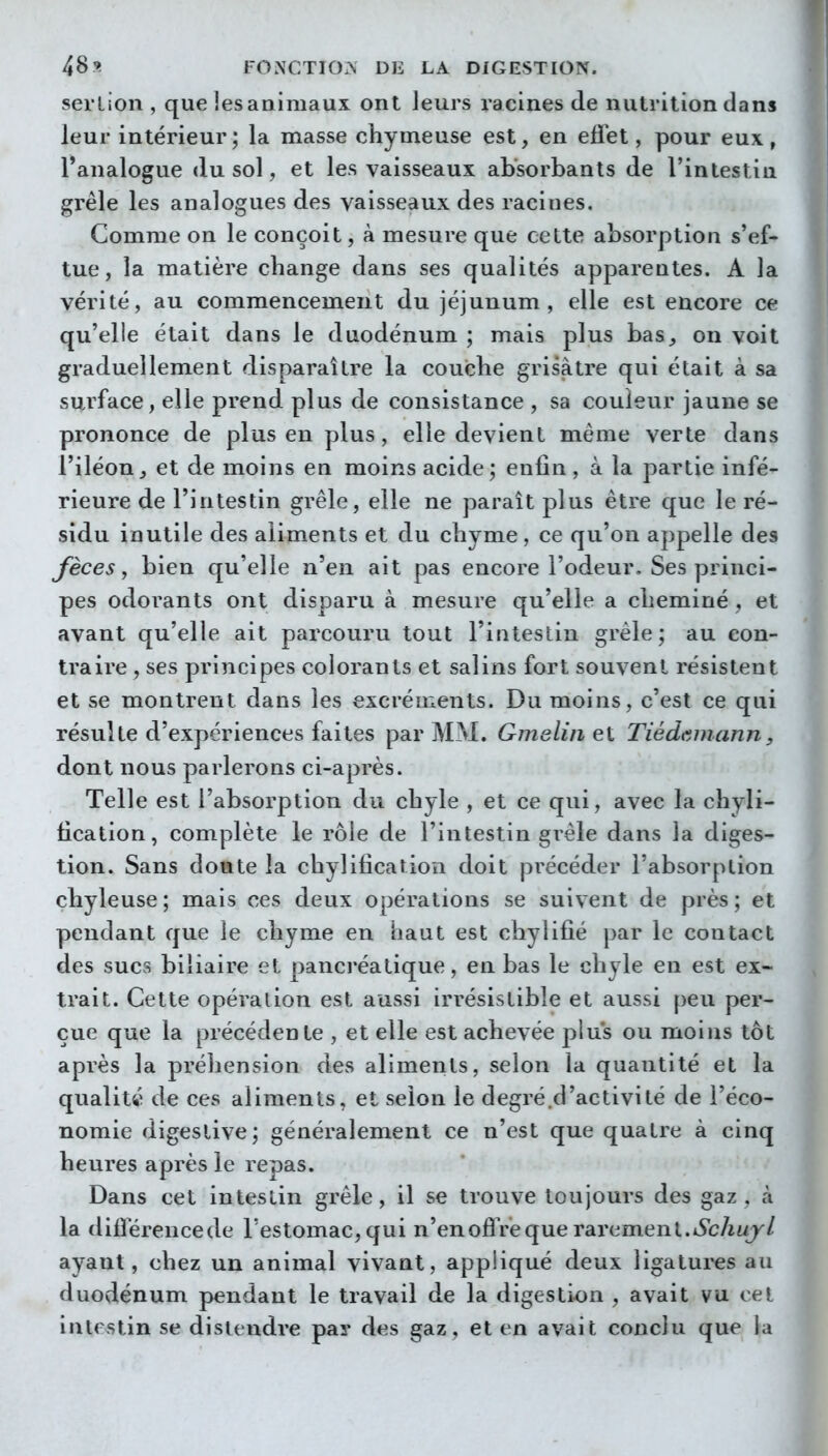 serlion , que les animaux ont leurs racines de nutrition clans leur intérieur; la masse chymeuse est, en efiet, pour eux, l'analogue du sol, et les vaisseaux absorbants de l'intestin grêle les analogues des vaisseaux des racines. Comme on le conçoit, à mesure que cette absorption s'ef- tue, la matière change dans ses qualités apparentes. A la vérité, au commencement du jéjunum, elle est encore ce qu'elle était dans le duodénum ; mais plus bas, on voit graduellement disparaître la coucbe grisâtre qui était à sa surface, elle prend plus de consistance , sa couleur jaune se prononce de plus en plus, elle devient même verte dans l'iléon, et de moins en moins acide; enfin, à la partie infé- rieure de l'intestin grêle, elle ne paraît plus être que le ré- sidu inutile des aliments et du chyme, ce qu'on appelle des Jeces y bien qu'elle n'en ait pas encore l'odeur. Ses princi- pes odorants ont disparu à mesure qu'elle a cheminé , et avant qu'elle ait parcouru tout l'intestin grêle; au con- traire , ses principes colorants et salins fort souvent résistent et se montrent dans les excréments. Du moins, c'est ce qui résulte d'expériences faites par MM. Gmelin et Tiédamann, dont nous parlerons ci-après. Telle est l'absorption du chyle , et ce qui, avec la chyli- tication, complète le rôle de l'intestin grêle dans la diges- tion. Sans doute la chylification doit précéder l'absorption çbyleuse; mais ces deux opérations se suivent de près; et pendant que le chyme en haut est chylifié par le contact des sucs biliaire et panci'éatique, en bas le chyle en est ex- trait. Cette opération est aussi irrésistible et aussi peu per- çue que la précédente , et elle est achevée plus ou moins tôt après la préhension des aliments, selon la quantité et la qualité de ces aliments, et selon le degré .d'activité de l'éco- nomie digestive; généralement ce n'est que quatre à cinq heures après le repas. Dans cet intestin grêle, il se trouve toujours des gaz, à la difîerencede l'estomac, qui n'enoflVeque rarement.iScAo// ayant, chez un animal vivant, appliqué deux ligatui'es au duodénum pendant le travail de la digestion , avait vu cet intestin se distendre pay des gaz, et en avait conclu que la