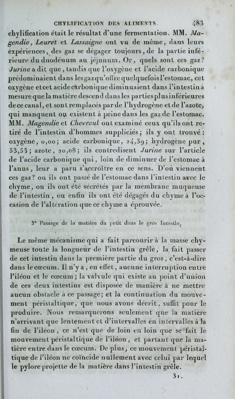 chylificalion était le résultat d'une fermentation. MM. Ma- gendie, Leuret et Lassaigne ont vu de môme, dans leurs expériences, des gaz se dégager toujours, de la partie infé- rieure du duodénum au jéjunum. Or, quels sont ces gaz? Jurine a dit que , tandis que l'oxygène et l'acide carbonique prédominaient dans lesgazqu'ofï're quelquefois l'estomac, cet oxygène etcet acidecarbonique diminuaient dans i'intestinà mesure que la matière descen d dans les parties plus inférieures de ce canal, et sont remplacés par de l'hydrogène et de l'azote^ qui manquent oii existent à peine dans les gaz de l'estomac. MM. MagendieeX. ChevreuL ont examiné ceux qu'ils ont re- tiré de l'intestin d'hommes suppliciés; ils y ont trouvé: oxygène, 0,00; acide carbonique, 24,39; hydrogène pur , 53,53 ; azote, 20,08; ils contredisent Jurine sur l'article de l'acide carbonique qui, loin de diminuer de l'estomac à l'anus^ leur a paru s'accroître en ce sens. D'où viennent ces gaz? ou ils ont passé de l'estomaodans l'inlestin avec le chyme, ou ils ont été sécrétés par la membrane muqueuse de l'intestin , ou enfin ils ont été dégagés du chyme à l'oc- casion de l'altération que ce chyme a éprouvée. 3 Passage de la matière du petit dans le gros lutestin. Le même mécanisme qui a fait parcourir à la masse chy- meuse toute la longueur de l'intestin grêle, la fait passer de cet intestin dans la première partie du gros, c'est-à-dire dans lecœcum. Il n'y a, en effet, aucune interruption entre l'iléon et le cœcum ; la valvule qui existe au point d'union de ces deux intestins est disposée de manière à ne mettre aucun obstacle à ce passage; et la continuation du mouve- ment périslaltique, que nous avons décrit, suffit pour le produire. Nous remarquerons seulement que la niatièi^e n'arrivant que lentement et d'intervalles en intervalles à la fin de l'iléon, ce n'est que de loin en loin que se fait le mouvement péristaltique de l'iléon et partant que la ma- tière entre dans le cœcum. De plus, ce mouvement péristal- tique de l'iléon ne coïncide nullement avec celui par lequel le pylore projette de la matière dans l'intestin grêle. 3i.