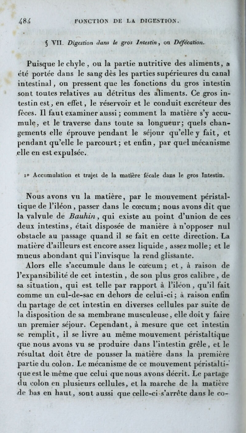 § VII. Digestion dans le gros Intestin ^ on Défécation. Puisque le chyle , ou la partie nutritive des aliments, a été portée dans le sang dès les parties supérieures du canal intestinal, on pressent que les fonctions du gros intestin sont toutes relatives au détritus des aliments. Ce gros in- testin est en effet, le réservoir et le conduit excréteur d^s fèces. Il faut examiner aussi ; comment la matière s'y accu- mule, et le traverse dans toute sa longueur; quels chan- gements elle éprouve pendant le séjour qu'elle y fait, et pendant qu'elle le parcourt ; et enfin, par quel mécanisme elle en est expulsée. lo Accumulation et trajet de la matière fe'cale dans le gros Intestin. Nous avons vu la matière, par le mouvement péristal- tique de l'iléon, passer dans le cœcum; nous avons dit que la valvule de Bauhin , qui existe au point d'union de ces deux intestins, était disposée de manière à n'opposer nul obstacle au passage quand il se fait en cette direction. La matière d'ailleurs est encore assez liquide, assez molle; et le mucus abondant qui l'invisque la rend glissante. Alors elle s'accumule dans le cœcum ; et, à raison de l'expansibilité de cet intestin, de son plus gros calibre , de sa situation, qui est telle par rapport à l'iléon, qu'il fait comme un cul-de-sac en dehors de celui-ci; à raison enfin du partage de cet intestin en diverses cellules par suite de la disposition de sa membrane musculeuse, elle doit y faire un premier séjour. Cependant, à mesure que cet intestin se remplit, il se livre au même mouvement péristaltique que nous avons vu se produire dans l'intestin grêle, et le résultat doit être de pousser la matière dans la première partie du colon. Le mécanisme de ce mouvement péristalti- que est le même que celui que nous avons décrit. Le partage du colon en plusieurs cellules, et la marche de la matière àe. bas en haut, sont aussi que celle-ci s'arrête dans le co-