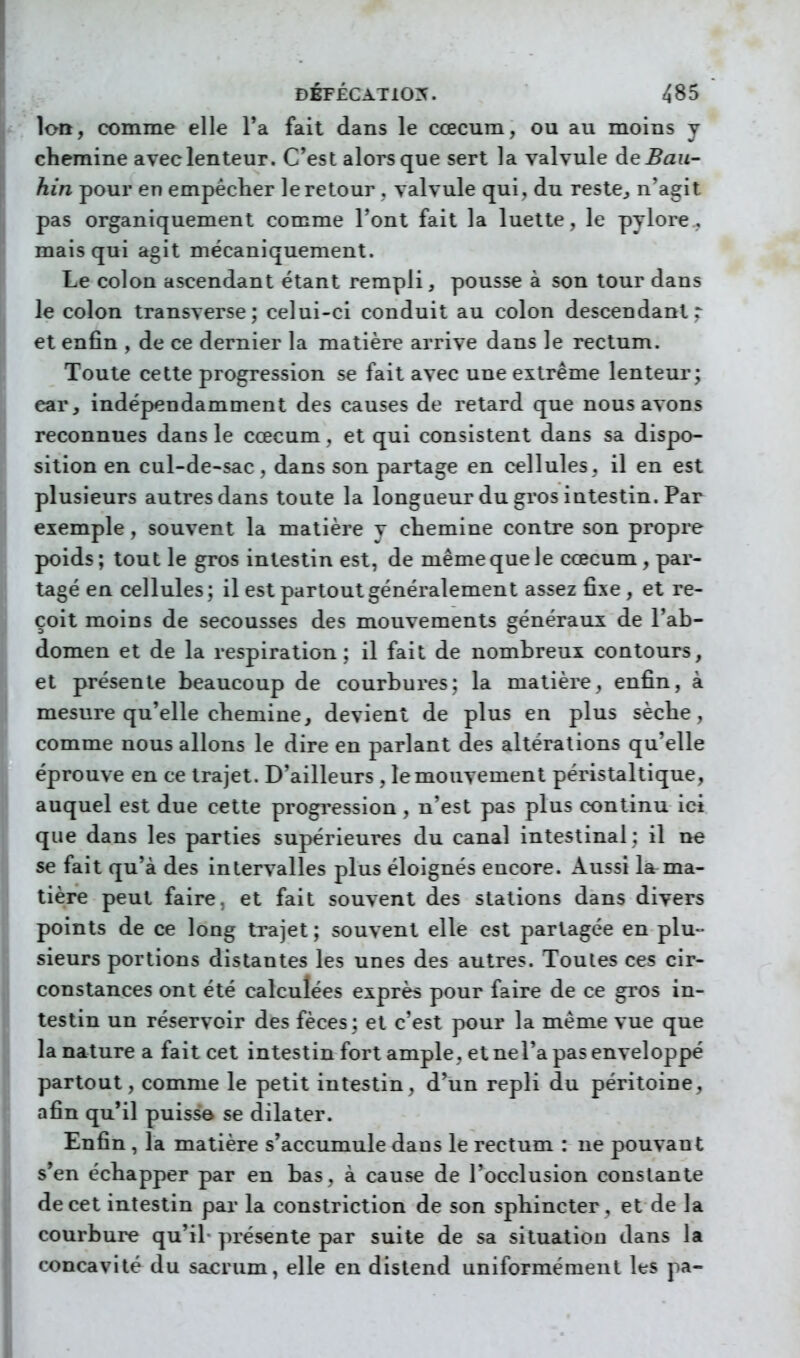 loQ, comme elle l'a fait dans le cœcum, ou au moins y chemine avec lenteur. C'est alors que sert la valvule àeBaii- hin pour en empéclier le retour . valvule qui , du reste^ n'agit pas organiquement comme l'ont fait la luette, le pylore,, mais qui agit mécaniquement. Le colon ascendant étant rempli, pousse à son tour dans le colon transverse; celui-ci conduit au colon descendant r et enfin , de ce dernier la matière arrive dans le rectum. Toute cette progression se fait avec une extrême lenteur; car, indépendamment des causes de retard que nous avons reconnues dans le cœcum, et qui consistent dans sa dispo- sition en cul-de-sac , dans son partage en cellules, il en est plusieurs autres dans toute la longueur du gros intestin. Par exemple, souvent la matière y chemine contre son propre poids; tout le gros intestin est, de même que le cœcum, par- tagé en cellules; il est partout généralement assez fixe, et re- çoit moins de secousses des mouvements généraux de l'ab- domen et de la respiration; il fait de nombreux contours, et présente beaucoup de courbures; la matière, enfin, à mesure qu'elle chemine, devient de plus en plus sèche , comme nous allons le dire en parlant des altérations qu'elle éprouve en ce trajet. D'ailleurs, le mouvement péristaltique, auquel est due cette progression , n'est pas plus continu ici que dans les parties supérieures du canal intestinal ; il ne se fait qu'à des intervalles plus éloignés encore. Aussi la^ma- tière peut faire, et fait souvent des stations dans divers points de ce long trajet ; souvent elle est partagée en plu- sieurs portions distantes les unes des autres. Toutes ces cir- constances ont été calculées exprès pour faire de ce gros in- testin un réservoir des fèces; et c'est pour la même vue que la nature a fait cet intestin fort ample, et nel'a pas enveloppé partout, comme le petit intestin, d'un repli du péritoine, afin qu'il puisso se dilater. Enfin , la matière s'accumule dans le rectum : ne pouvant s'en échapper par en bas, à cause de l'occlusion constante de cet intestin par la constriction de son sphincter, et de la courbure qu'il présente par suite de sa situation dans la concavité du sacrum, elle en distend uniformément les pa-
