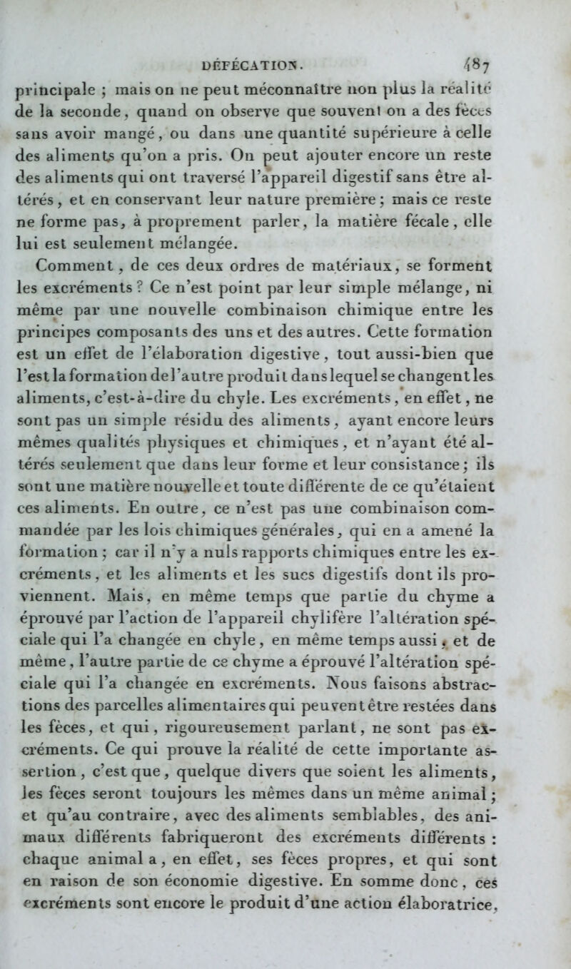 principale ; mais on ne peut méconnaître non plus la realilt^ de la seconde, quand on observe que souvent on a des fècts sans avoir mangé, ou dans une quantité supérieure à celle des aliments qu'on a pris. On peut ajouter encore un reste des aliments qui ont traversé l'appareil digestif sans être al- térés , et en conservant leur nature première ; mais ce reste ne forme pas, à proprement parler, la matière fécale, elle lui est seulement mélangée. Comment, de ces deux ordres de matériaux, se forment les excréments? Ce n'est point par leur simple mélange, ni même par une nouvelle combinaison chimique entre les principes composants des uns et des autres. Cette formation est un effet de l'élaboration digestive , tout aussi-bien que l'est la formation de l'autre produi t dans lequel se changent les aliments, c'est-à-dire du chyle. Les excréments , en effet, ne sont pas un simple résidu des aliments , ayant encore leurs mêmes qualités physiques et chimiques, et n'ayant été al- térés seulement que dans leur forme et leur consistance; ils sont une matière nouyelle et toute difîérente de ce qu'étaient ces aliments. En outre, ce n'est pas une combinaison com- mandée par les lois chimiques générales, qui en a amené la formation ; car il n'y a nuis rapports chimiques entre les ex- créments , et les aliments et les sucs digestifs dont ils pro- viennent. Mais, en même temps que partie du chyme a éprouvé par l'action de l'appareil chylifère l'altération spé- ciale qui l'a changée en chyle, en même temps aussi « et de même , l'autre partie de ce chyme a éprouvé l'altération spé- ciale qui l'a changée en excréments. Nous faisons abstrac- tions des parcelles alimentaires qui peuvent être restées dans les fèces, et qui, rigoureusement parlant, ne sont pas ex- créments. Ce qui prouve la réalité de cette importante as- sertion, c'est que, quelque divers que soient les aliments, les fèces seront toujours les mêmes dans un même animal ; et qu'au contraire, avec des aliments semblables, des ani- maux différents fabriqueront des excréments différents : chaque animal a, en effet, ses fèces propres, et qui sont en raison de son économie digestive. En somme donc , ces excréments sont encore le produit d'une action élaboratrice.
