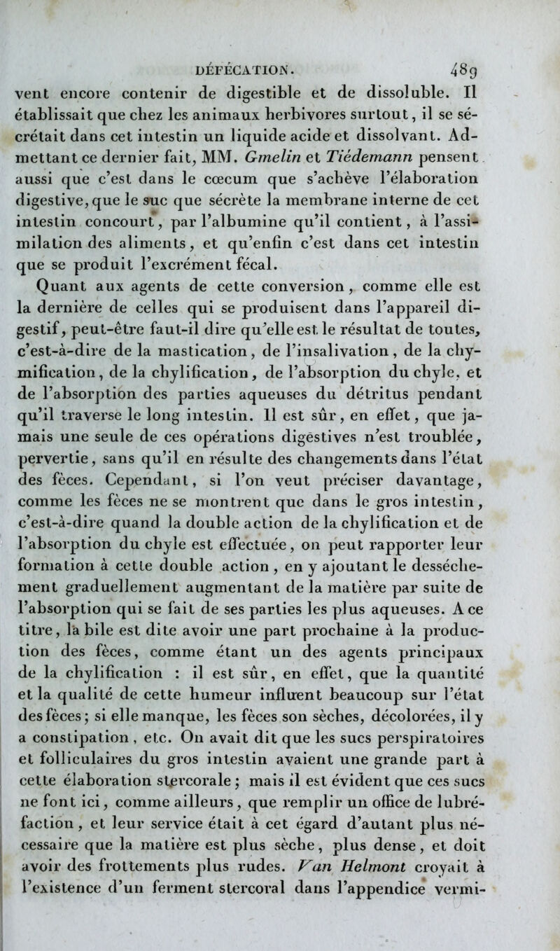 vent encore contenir de digestible et de dissoluble. Il établissait que chez les animaux herbivores surtout, il se sé- crétait dans cet intestin un liquide acide et dissolvant. Ad- mettant ce dernier fait, MM. Gmelin et Tiédemann pensent. aussi que c'est dans le cœcum que s'achève l'élaboration digestive, que le »uc que sécrète la membrane interne de cet intestin concourt, par l'albumine qu'il contient, à l'assi- milation des aliments, et qu'enfin c'est dans cet intestin que se produit l'excrément fécal. Quant aux agents de cette conversion, comme elle est la dernière de celles qui se produisent dans l'appareil di- gestif, peut-être faut-il dire qu'elle est le résultat de toutes, c'est-à-dire de la mastication, de l'insalivation, de la chy- mification, de la chylification, de l'absorption du chyle, et de l'absorption des parties aqueuses du détritus pendant qu'il traverse le long intestin. 11 est sûr, en effet, que ja- mais une seule de ces opérations digèstives n'est troublée, pervertie, sans qu'il en résulte des changements dans l'état des fèces. Cependant, si l'on veut préciser davantage, comme les fèces ne se montrent que dans le gros intestin, c'est-à-dire quand la double action de la chylification et de l'absorption du chyle est effectuée, on peut rapporter leur formation à cette double action , en y ajoutant le dessèche- ment graduellement augmentant de la matière par suite de l'absorption qui se fait de ses parties les plus aqueuses. Ace titre, la bile est dite avoir une part prochaine à la produc- tion des fèces, comme étant un des agents principaux de la chylification : il est sûr, en effet, que la quantité et la qualité de cette humeur influent beaucoup sur l'état des fèces; si elle manque, les fèces son sèches, décolorées, il y a constipation , etc. On avait dit que les sucs perspiratoires et folliculaires du gros intestin avaient une grande part à cette élaboration stjei'corale ; mais il est évident que ces sucs ne font ici, comme ailleurs, que remplir un office de lubré- faction, et leur service était à cet égard d'autant plus né- cessaire que la matière est plus sèche, plus dense, et doit avoir des frottements plus rudes. Van Helmont croyait à l'existence d'un ferment stercoral dans l'appendice vermi-