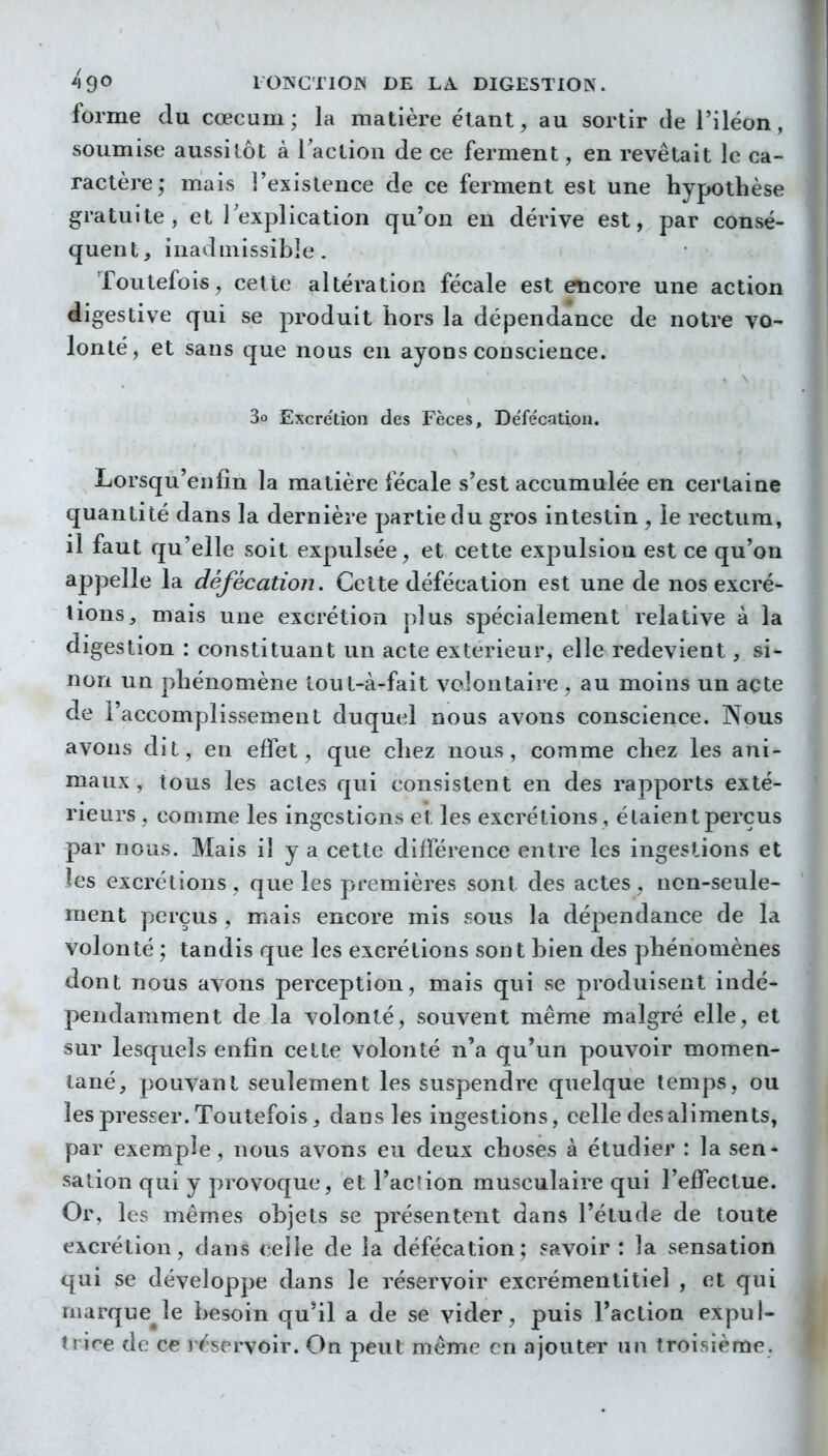 forme du cœcum ; la matière étant, au sortir tle l'iléon, soumise aussitôt à laction de ce ferment, en revêtait le ca- ractère; mais l'existence de ce ferment est une hypothèse gratuite, et l'explication qu'on en dérive est, par consé- quent, inadmissible. Toutefois, cette altération fécale est encore une action éigestive qui se produit hors la dépendance de notre vo- lonté, et sans que nous en ayons conscience. 3o Excrétion des Fèces, Defe'cation. Lorsqu'enfin la matière fécale s'est accumulée en certaine quantité dans la dernière partie du gros intestin , le rectum, il faut qu'elle soit expulsée, et cette expulsion est ce qu'on appelle la défécation. Cette défécation est une de nos excré- tions, mais une excrétion plus spécialement relative à la digestion : constituant un acte extérieur, elle redevient, si- non un phénomène lout-à-fait volontaire , au moins un acte de l'accomplissement duquel nous avons conscience. Nous avons dit, en effet, que chez nous, comme chez les ani- maux, tous les actes qui consistent en des rapports exté- rieurs , comme les ingestions et les excrétions , étaient perçus par nous. Mais il y a cette différence entre les ingestions et les excrétions, que les premières sont des actes, non-seule- ment perçus , mais encore mis sous la dépendance de la volonté ; tandis que les excrétions sont bien des phénomènes dont nous avons perception, mais qui se produisent indé- pendamment de la volonté, souvent même malgré elle, et sur lesquels enfin cette volonté n'a qu'un pouvoir momen- tané, pouvant seulement les suspendre quelque temps, ou les presser. Toutefois, dans les ingestions, celle des aliments, par exemple, nous avons eu deux choses à étudier : la sen- sation qui y provoque, et l'action musculaire qui l'effectue. Or, les mêmes objets se présentent dans l'étude de toute excrétion, dans celle de la défécation; savoir: la sensation qui se développe dans le réservoir excrémentitiel , et qui marque^le besoin qu'il a de se vider, puis l'action expul- trire de ce rr'servoir. On peut même en ajouter un troisième.