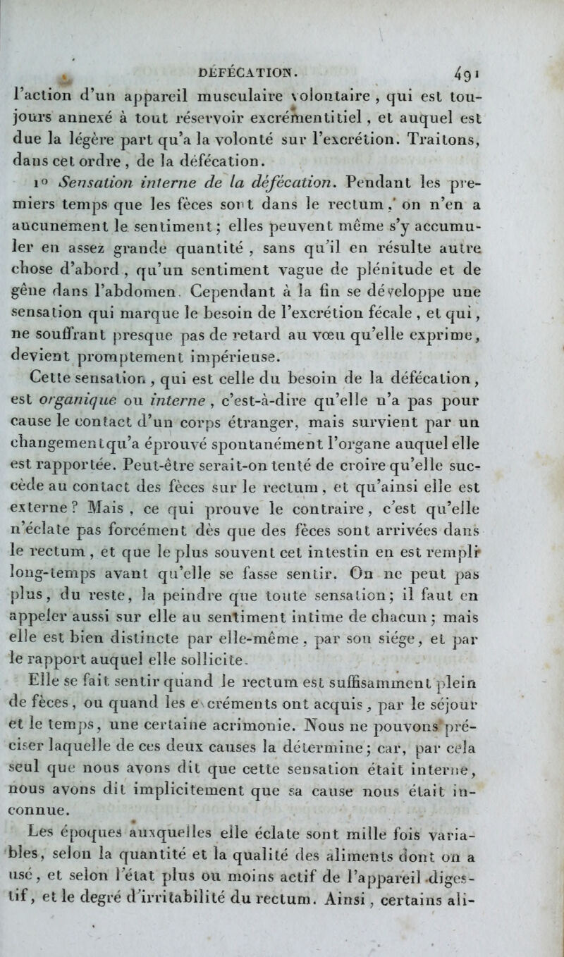 l'action d'un appareil musculaire volontaire , qui est tou- jours annexé à tout réservoir excrémenti tiel, et auquel est due la légère part qu'a la volonté sur l'excrétion. Traitons, dans cet ordre , de la défécation. 1^ Sensation interne de la défécation. Pendant les pre- miers temps que les fèces sont dans le rectum,' on n'en a aucunement le sentiment ; elles peuvent même s'y accumu- ler en assez grande quantité , sans qu'il en résulte autre chose d'abord , qu'un sentiment vague de plénitude et de gêne dans l'abdomen. Cependant à la fin se dé</eloppe une sensation qui marque le besoin de l'excrétion fécale , et qui, ne souflVant presque pas de retard au vœu qu'elle exprime, devient promptement impérieuse. Cette sensation, qui est celle du besoin de la défécation, est organique ou interne , c'est-à-dire qu'elle n'a pas pour cause le contact d'un corps étranger, mais survient par un cbangementqu'a éprouvé spontanément l'organe auquel elle est rapportée. Peut-être serait-on tenté de croire qu'elle suc- cède au contact des fèces sur le rectum, et qu'ainsi elle est externe? Mais, ce qui prouve le contraire, c'est qu'elle n'éclate pas forcément dès que des fèces sont arrivées dans le rectum, et que le plus souvent cet intestin en est rempli» long-temps avant qu'elle se fasse sentir. On ne peut pas plus, du reste, la peindre que toute sensation; il faut en appeler aussi sur elle au sentiment intime de chacun; mais elle est bien distincte par elle-même , par sou siège, et par le rapport auquel elle sollicite. Elle se fait sentir quand le rectum est suffisamment plein de fèces , ou quand les e créments ont acquis, par le séjour et le temps, une certaine acrimonie. Nous ne pouvons pré- ciser laquelle de ces deux causes la détermine ; car, par cela seul que nous avons dit que cette sensation était interne, nous avons dit implicitement que sa cause nous était in- connue. Les époques auxquelles elle éclate sont mille fois varia- bles, selon la quantité et la qualité des aliments dont on a usé, et selon l'état plus ou moins actif de l'appareil diges- tif, et le degré d'irritabilité du rectum. Ainsi, cei'tains ali-