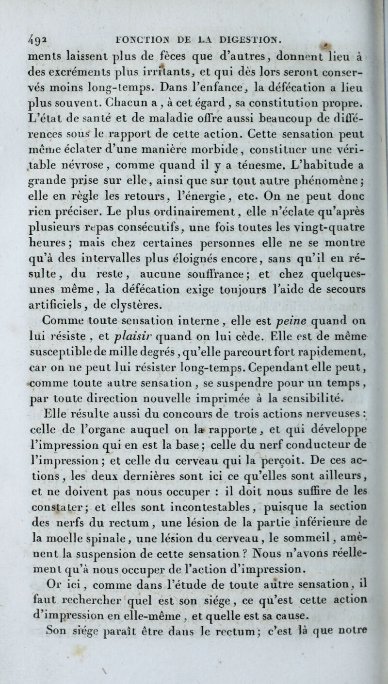 ments laissent plus de fèces que d'autres, donnent lieu à des excréments plus irrUants^ et qui dès lors seront conser- vés moins long-lemps. Dans l'enfance^ la défécation a lieu plus souvent. Chacun a , à cet égard ^ sa constitution propre. L'état de santé et de maladie offre aussi beaucoup de dilfé- rences sous le rapport de celte action. Cette sensation peut même éclater d'une manière morbide, constituer une véri- .table névrose , comme quand il y a ténesme. L'habitude a grande prise sur elle, ainsi que sur tout autre phénomène ; elle en règle les retours, l'énergie, etc. On ne peut donc rien préciser. Le plus ordinairement, elle n'éclate qu'après plusieurs repas consécutifs, une fois toutes les vingt-quatre heures; mais chez certaines personnes elle ne se montre qu'à des intervalles plus éloignés encore, sans qu'il eu ré- sulte, du reste, aucune souffrance; et chez quelques- unes même, la défécation exige toujours l'aide de secours artificiels, de clyslères. Comme toute sensation interne , elle est peine quand on lui résiste , et plaisir quand on lui cède. Elle est de même susceptible de mille degrés , qu'elle parcourt fort rapidement, car on ne peut lui résister long-temps. Cependant elle peut, •comme toute autre sensation , se suspendre pour un temps, par toute direction nouvelle imprimée à la sensibilité. Elle résulte aussi du concours de trois actions nerveuses : celle de l'organe auquel on la rapporte, et qui développe l'impression qui en est la base; celle du nerf conducteur de l'impression; et celle du cerveau qui la perçoit. De ces ac- tions, les deux dernières sont ici ce qu'elles sont ailleurs, et ne doivent pas nous occuper : il doit nous suffire de les constater; et elles sont incontestables, puisque la section des nerfs du rectum, une lésion de la partie inférieure de la moelle spinale, une lésion du cerveau , le sommeil, amè- nent la suspension de cette sensation ? Nous n'avons réelle- ment qu'à nous occuper de l'action d'impression. Or ici, comme dans l'étude de toute aiitre sensation, il faut rechercher quel est son siège, ce qu'est cette action d'impression en elle-même , et quelle est sa cause. Son siège paraît être dans le rectum; c'est là que notre \