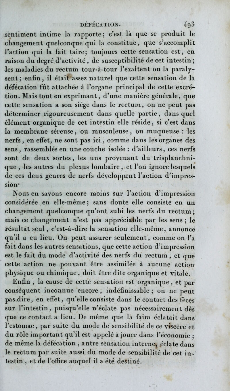 sentiment intime la rapporte; c'est là que se produit le changement quelconque qui la constitue, que s'accomplit l'action qui la fait taire; toujours cette sensation est, en raison du degré d'activité , de susceptibilité de cet intestin; les maladies du rectum tour-à-tour l'exaltent ou la paraly- sent; enfin, il était assez naturel que cette sensation de la défécation fût attachée à l'organe principal de cette excré- tion. Mais tout en exprimant, d'une manière générale, que cette sensation a son siège dans le rectum, on ne peut pas déterminer rigoureusement dans quelle partie, dans quel élément organique de cet intestin elle réside, si c'est dans la membrane séreuse, ou musculeuse, ou muqueuse : les nerfs, en effet, ne sont pas ici, comme dans les organes des sens, rassemblés en une couche isolée : d'ailleurs, ces nerfs sont de deux sortes, les uns provenant du trisplanchni- qu€ , les autres du plexus lombaire, et l'on ignore lesquels de ces deux genres de nerfs développent l'action d'impres- sion* Nous en savons encore moins sur l'action d'impression considérée en elle-même ; sans doute elle consiste en un changement quelconque qu'ont subi les nerfs du rectum; mais ce changement n'est pas appréciable par les sens ; le résultat seul, c'est-à-dire la sensation elle-même, annonce qu'il a eu lieu. On peut assurer seulement, comme on l'a fait dans les autres sensations, que cette action d'impression est le fait du mode d'activité des nerfs du rectum, et que cette action ne pouvant être assimilée à aucune action physique ou chimique, doit être dite organique et vitale. Enfin , la cause de cette sensation est organique, et par conséquent inconnue encore, indéfinissable ; on ne peut pas dire, en effet, qu'elle consiste dans le contact des fèces sur l'intestin, puisqu'elle n'éclate pas nécessairement dès que ce contact a lieu. De même que la faim éclatait dans l'estomac, par suite du mode de sensibilité de ce viscère et du rôle important qu'il est appelé à jouer dans l'économie ; de même la défécation , autre sensation interne, jéclate dans le rectum par suite aussi du mode de sensibilité de cet in- testin , et de l'office auquel il a été destiné.