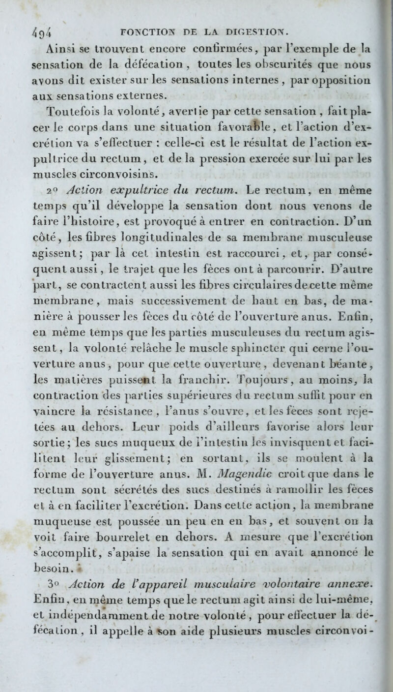 Ainsi se trouvent encore confirmées, par l'exemple de la sensation de la défécation , toutes les obscurités que nous avons dit exister sur les sensations internes , par opposition aux sensations externes. Toutefois la volonté, avertie par cette sensation , fait pla- cer le corps dans une situation favorable, et l'action d'ex- crétion va s'effectuer : celle-ci est le résultat de l'action ex- pultrice du rectum, et de la pression exercée sur lui par les muscles circonvoisins. 1^ Action expultrice du rectum. Le rectum, en même temps qu'il déveîopj^e la sensation dont nous venons de faire l'histoire, est provoqué à entrer en contraction. D'un coté, les fibres longitudinales de sa membrane musculeuse agissent; par là cet intestin est raccourci, et, par consé- quent aussi, le trajet que les fèces ont à parcourir. D'autre part, se contractent aussi les fibres cii'culaires de cette même membrane, mais successivement de baut en bas, de ma- nière à pousser les fèces du roté de l'ouverture anus. Enfin, en même temps que les parties musculeuses du rectum agis- sent , la volonté relâche le muscle spliincter qui cerne l'ou- verture anus, pour que cette ouverture, devenant béante, les matières puissent la fi'ancliir. Toujours , au moins, la contraction des parties supérieures du rectum suffit pour en vaincre la résistance, l'anus s'ouvre, et les fèces sont rcje- tées au dehors. Leur poids d'ailleurs favorise alors leur sortie; les sucs muqueux de l'intestin les invisquentet faci- litent leur glissement; en sortant, ils se moulent à la forme de l'ouverture anus. M. Magendie croit que dans le rectum sont sécrétés des sucs destinés à ramollir les fèces et à en faciliter l'excrétion. Dans cette action, la membrane muqueuse est poussée un peu en en bas, et souvent ou la voit faire bourrelet en dehors. A mesure que l'excrétion s'accomplit, s'apaise la sensation qui en avait annoncé le besoin. '* 30 Action de L'appareil musculaire volontaire annexe. Enfin, eu même temps que le rectum agit ainsi de lui-même, et indépendamment de notre volonté, pour effectuer la dé- fécation , il appelle à %ou aide plusieurs muscles circonvoi-