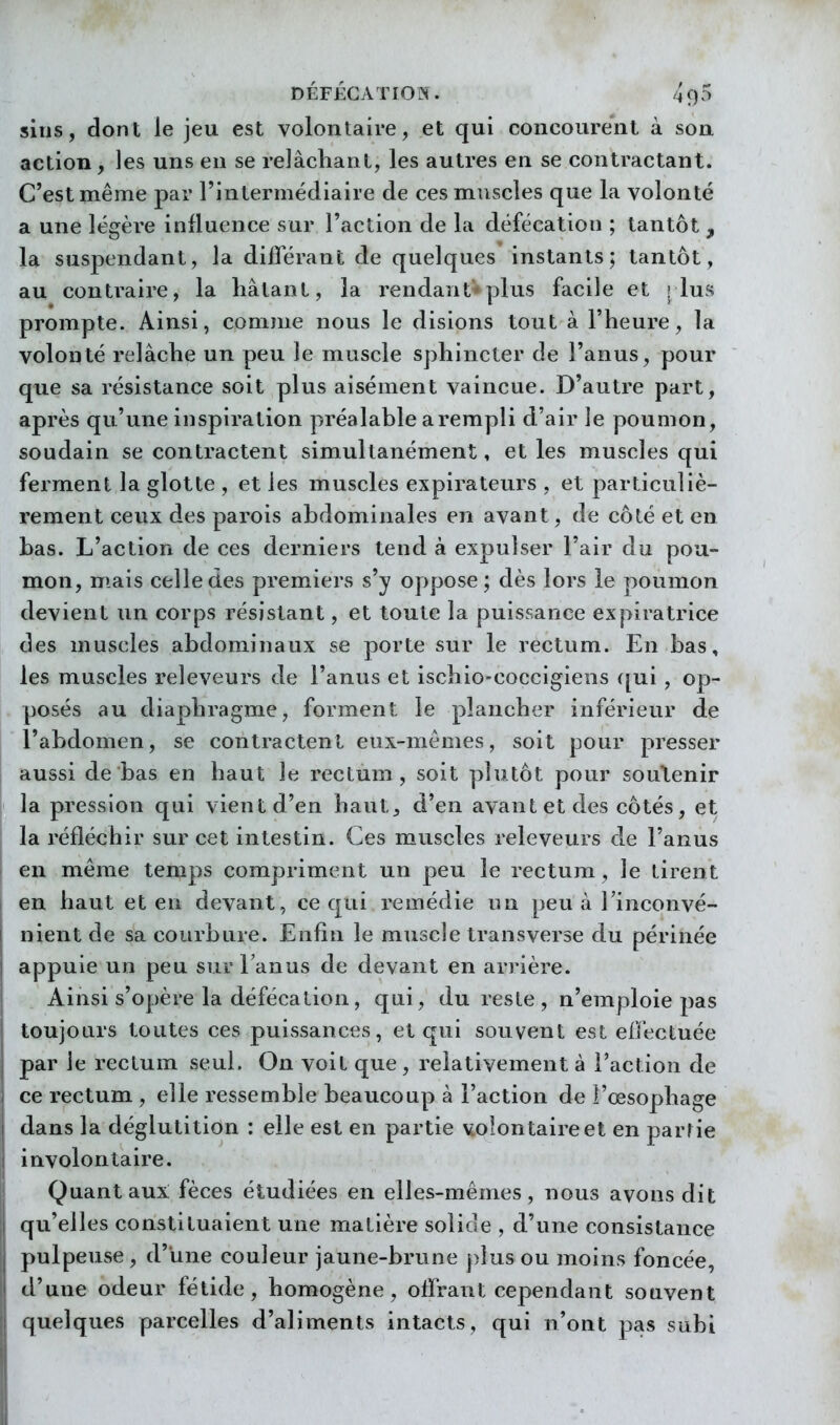silis, dont le jeu est volontaire, et qui concourent à son action, les uns en se relâchant, les autres en se contractant. C'est même par l'intermédiaire de ces muscles que la volonté a une légère influence sur l'action de la défécation ; tantôt , la suspendant, la différant de quelques instants; tantôt, au contraire, la liâtant, la rendant'-plus facile et ! lus prompte. Ainsi, comme nous le disions tout à l'heure, la volonté relâche un peu le muscle sphincter de l'anus, pour que sa résistance soit plus aisément vaincue. D'autre part, après qu'une inspiration préalable a rempli d'air le poumon, soudain se contractent simultanément, et les muscles qui ferment la glotte , et les muscles expirateurs , et particuliè- rement ceux des parois abdominales en avant, de côté et en bas. L'action de ces derniers tend à expulser l'air du pou- mon, niais celle des premiers s'y oppose ; dès lors le poumon devient un corps résistant, et toute la puissance expiratrice des muscles abdominaux se porte sur le rectum. En bas, les muscles releveurs de l'anus et ischio-coccigiens ([ui, op- posés au diaphragme, forment le plancher inférieur de l'abdomen, se contractent eux-mêmes, soit pour presser aussi de bas en haut le rectum, soit plutôt pour soutenir la pression qui vient d'en haut, d'en avant et des côtés, et la réfléchir sur cet intestin. Ces muscles releveurs de l'anus en même temps compriment un peu le rectum, le tirent en haut et en devant, ce qui remédie un peu à l'inconvé- nient de sa courbure. Enfin le muscle transverse du périnée appuie un peu sur Tanus de devant en arrière. Ainsi s'opère la défécation, qui, du reste, n'emploie pas toujours toutes ces puissances, et qui souvent est effectuée par le rectum seul. On voit que , relativement à l'action de ce rectum, elle ressemble beaucoup à l'action de l'œsophage dans la déglutition : elle est en partie volon taire et en parrie involontaire. Quant aux: fèces étudiées en elles-mêmes, nous avons dit qu'elles constituaient une matière solide , d'une consistance pulpeuse , d'une couleur jaune-brune j)îus ou moins foncée, d'une odeur fétide, homogène, offrant cependant souvent quelques parcelles d'aliments intacts, qui n'ont pas subi