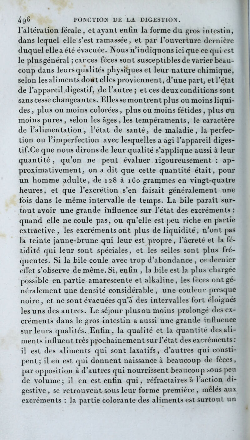 raltération fécale , et ayant enfin la forme du gros intestin, dans lequel elle s'est ramassée, et par rouvertur3 dernière duquel elle a été évacuée. Nous n'indiquons ici que ce qui est le plus général ; car ces fèces sont susceptibles de varier beau- coup dans leurs qualités physiques et leur nature chimique, selon les aliments domt elles proviennent, d'une part^ et l'état de l'appareil digestif, de l'autre ; et ces deux conditions sont sans cesse changeantes. Elles se montrent plus ou moins liqui- des, plus ou moins colorées , plus ou moins fétides , plus on moins pures, selon les âges , les tempéraments, le caractère de l'alimentation, l'état de santé, de maladie, la perfec- tion ou l'imperfection avec lesquelles a agi l'appareil diges- tif.Ce que nous dirons de leur qualité s'applique aussi à leur quantité , qu'on ne peut évaluer rigoureusement : ap- proximativement, on a dit que cette quantité était, pour un homme adulte, de 128 à 160 grammes en vingt-quatre heures, et que l'excrétion s'en faisait généralement une fois dans le même intervalle de temps. La bile paraît sur- tout avoir une grande influence sur l'état des excréments : quand elle ne coule pas, ou qu'elle est [>eu riche en partie extractive , les excréments ont plus de liquidité, n'ont pas la teinte jaune-brune qui leur est propre, l'àcreté et la fé- tidité qui leur sont spéciales, et les selles sont plus fré- quentes. Si la bile coule avec trop d'abondance , ce dernier effet s'observe de même. Si, eufin , la bile est la plus chargée possible en partie amarescente et alkaline, les fèces ont gé- néralement une densité considérable , une couleur presque noire , et ne sont évacuées qu'a des intervalles fort éloignés les uns des autres. Le séjour plus ou moins prolongé des ex- créments dans le gros intestin a aussi une grande influence sur leurs qualités. Enfin, la qualité et la quantité des ali- ments influent très prochainement sur l'état des excréments : il est des aliments qui sont laxatifs, d'autres qui consti- pent; il en est qui donnent naissance à beaucoup de fèces, par opposition à d'autres qui nourrissent beaucoup sous peu de volume; il en est enfin qui, réfractaires à l'action di- gestive, se retrouvent sous leur forme première , mêlés aux excréments : la partie colorante des aliments est surtout un