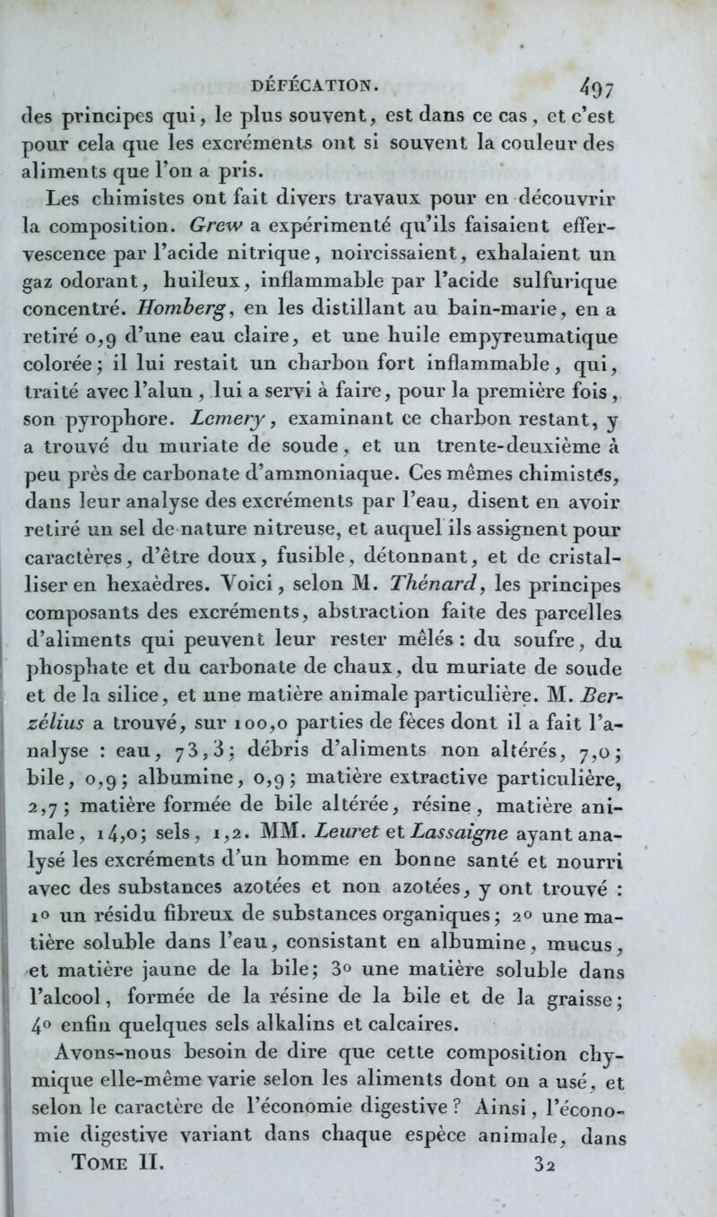 des principes qui, le plus souvent, est dans ce cas , et c'est pour cela que les excréments ont si souvent la couleur des aliments que l'on a pris. Les chimistes ont fait divers travaux pour en découvrir la composition. Grew a expérimenté qu'ils faisaient effer- vescence par l'acide nitrique, noircissaient, exhalaient un gaz odorant, huileux, inflammable par Tacide sulfurique concentré. Homberg, en les distillant au bain-marie, en a retiré 0,9 d'une eau claire, et une huile empyreumatique colorée; il lui restait un charbon fort inflammable, qui, traité avec l'alun , lui a sei-vi à faire, pour la première fois , son pyrophore. Lemery, examinant ce charbon restant, y a trouvé du muriate de soude, et un trente-deuxième à peu près de carbonate d'ammoniaque. Ces mêmes chimistés, dans leur analyse des excréments par l'eau, disent en avoir retiré un sel de nature nitreuse, et auquel ils assignent pour caractères, d'être doux, fusible, détonnant, et de cristal- liser en hexaèdres. Voici, selon M. Thénard, les principes composants des excréments, abstraction faite des parcelles d'aliments qui peuvent leur rester mêlés : du soufre, du phosphate et du carbonate de chaux, du muriate de soude et de la silice, et une matière animale particulière. M. Ber- zélius a trouvé, sur 100,0 parties de fèces dont il a fait l'a- nalyse : eau, 73,3: débris d'aliments non altérés, 7,0; bile, 0,9; albumine, 0,9; matière extractive particulière, 2,7; matière formée de bile altérée, résine, matière ani- male, i4jO; sels, 1,2. MM. Zewret et Za^W^ne ayant ana- lysé les excréments d'un homme en bonue santé et nourri avec des substances azotées et non azotées, y ont trouvé : lo un résidu fibreux de substances organiques; 20 une ma- tière soluble dans l'eau, consistant en albumine, mucus, et matière jaune de la bile; 3» une matière soluble dans l'alcool, formée de la résine de la bile et de la graisse ; 4^ enfin quelques sels alkalins et calcaires. Avons-nous besoin de dire que cette composition chy- mique elle-même varie selon les aliments dont ou a usé, et selon le caractère de l'économie digestive ? Ainsi, l'écono- mie digestive variant dans chaque espèce animale^ dans Tome II. 32