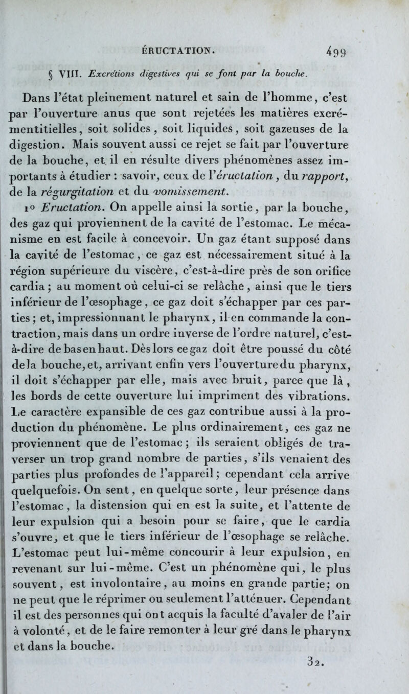 ÉRUCTATION. § VIII, Excrétions digestwes qui se font par la boucJie. 499 Dans l'état pleinement naturel et sain de l'homme, c'est par l'ouverture anus que sont rejetées les matières excré- mentitielles, soit solides, soit liquides, soit gazeuses de la digestion. Mais souvent aussi ce rejet se fait par l'ouverture de la bouche, et il en résulte divers phénomènes assez im- portants à étudier : savoir, ceux de Véructation, du rapport, de la régurgitation et du 'vomissement. lo Eructation. On appelle ainsi la sortie, par la bouche, des gaz qui proviennent de la cavité de l'estomac. Le méca- nisme en est facile à concevoir. Un gaz étant supposé dans la cavité de l'estomac, ce gaz est nécessairement situé à la région supérieure du viscère, c'est-à-dire près de son orifice cardia ; au moment où celui-ci se relâche , ainsi que le tiers inférieur de l'œsophage, ce gaz doit s'échapper par ces par- ties ; et, impressionnant le pharynx, il en commande la con- traction, mais dans un ordre inverse de Tordre naturel^ c'est- à-dire de bas en haut. Dès lors ce gaz doit être poussé du côté delà bouche,et, arrivant enfin vers l'ouverturedu pharynx, il doit s'échapper par elle, mais avec bruit, parce que là , les bords de cette ouverture lui impriment des vibrations. Le caractère expansible de ces gaz contribue aussi à la pro- duction du phénomène. Le plus ordinairement, ces gaz ne proviennent que de l'estomac ; ils seraient obligés de tra- verser un trop grand nombre de parties, s'ils venaient des parties plus profondes de l'appareil ; cependant cela arrive quelquefois. On sent, en quelque sorte, leur présence dans l'estomac, la distension qui en est la suite^ et l'attente de leur expulsion qui a besoin pour se faire, que le cardia s'ouvreet que le tiers inférieur de l'œsophage se relâche. L'estomac peut lui-même concourir à leur expulsion, en revenant sur lui-même. C'est un phénomène qui, le plus souvent, est involontaire, au moins en grande partie; on ne peut que le réprimer ou seulement l'atténuer. Cependant il est des personnes qui ont acquis la faculté d'avaler de l'air à volonté, et de le faire remonter à leur gré dans le pharynx et dans la bouche. 32.