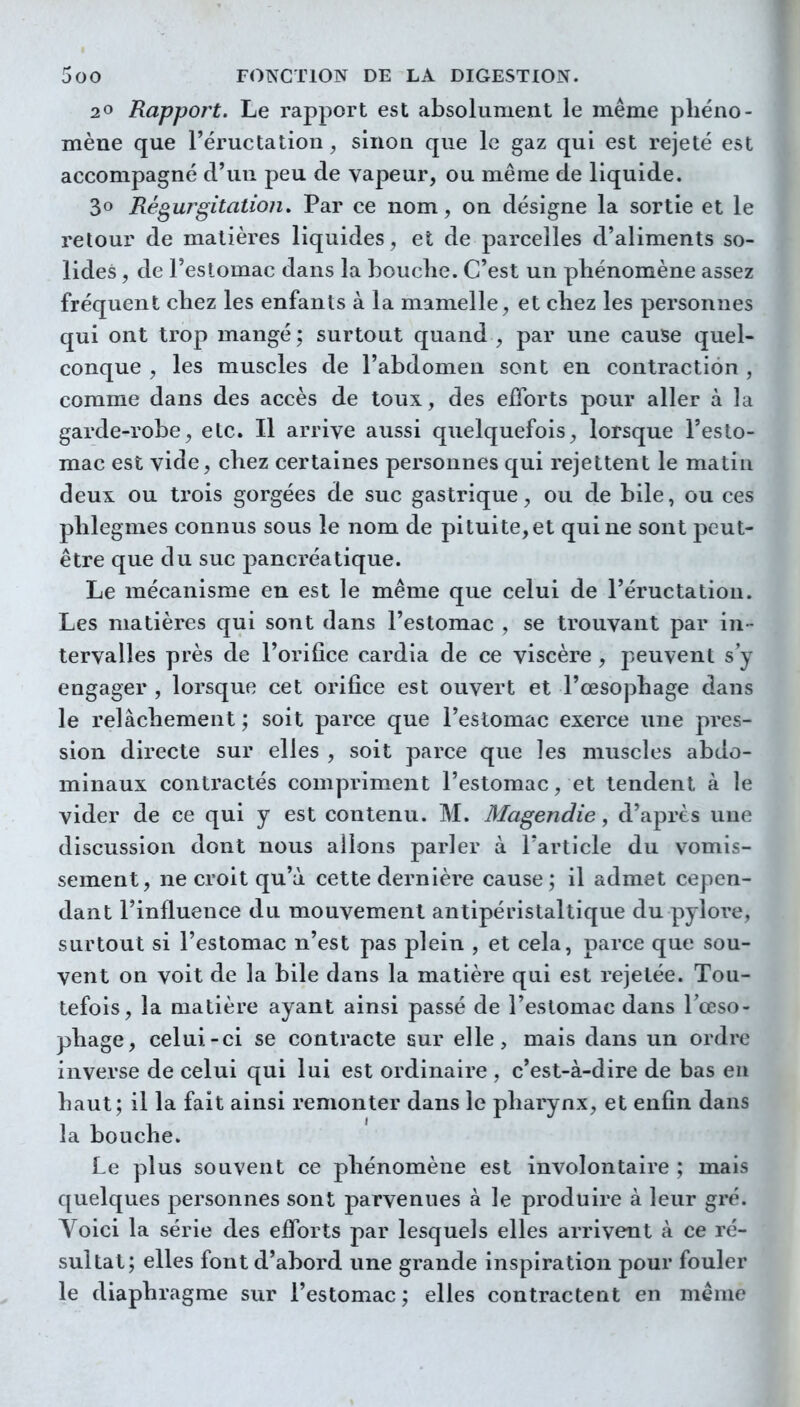 20 Rapport. Le rapport est absolument le même phéno- mène que l'éructation, sinon que le gaz qui est rejeté est accompagné d'un peu de vapeur, ou même de liquide. 30 Régurgitation. Par ce nom, on désigne la sortie et le retour de matières liquides, et de parcelles d'aliments so- lides , de l'estomac dans la bouclie. C'est un phénomène assez fréquent chez les enfants à la mamelle, et chez les personnes qui ont trop mangé; surtout quand , par une cause quel- conque , les muscles de l'abdomen sont en contraction , comme dans des accès de toux, des efforts pour aller à la garde-robe, etc. Il arrive aussi quelquefois, lorsque l'esto- mac est vide, chez certaines personnes qui rejettent le matin deux ou trois gorgées de suc gastrique, ou de bile, ou ces plîlegmes connus sous le nom de pituite, et qui ne sont peut- être que du suc pancréatique. Le mécanisme en est le même que celui de l'éructation. Les matières qui sont dans l'estomac , se trouvant par in- tervalles près de l'orifice cardia de ce viscère , peuvent s'y engager , lorsque cet orifice est ouvert et l'œsophage dans le relâchement ; soit parce que l'estomac exerce une pres- sion directe sur elles , soit parce que les muscles abdo- minaux contractés compriment l'estomac, et tendent à le vider de ce qui y est contenu. M. Magendie, d'après une discussion dont nous allons parler à l'article du vomis- sement, ne croit qu'à cette dernière cause ; il admet cepen- dant l'influence du mouvement antipéristaltique du pylore, surtout si l'estomac n'est pas plein , et cela, parce que sou- vent on voit de la bile dans la matière qui est rejetée. Tou- tefois, la matière ayant ainsi passé de l'eslomac dans l'œso- phage, celui-ci se contracte sur elle, mais dans un ordre inverse de celui qui lui est ordinaire , c'est-à-dire de bas en haut; il la fait ainsi remonter dans le pharynx, et enfin dans la bouche. Le plus souvent ce phénomène est involontaire ; mais quelques personnes sont parvenues à le produire à leur gré. Voici la série des efforts par lesquels elles arrivent à ce ré- sultat; elles font d'abord une grande inspiration pour fouler le diaphragme sur l'estomac ; elles contractent en même