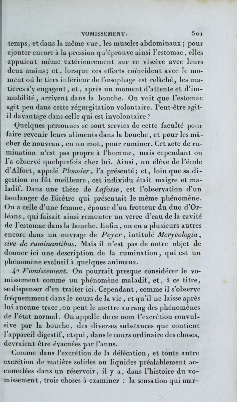 temps ^ et dans la même vue, les muscles abdominaux ; pour ajouter encore à la pression qu'éprouve ainsi l'estomac, elles appuient même extérieurement sur ce viscère avec leurs deux mains; et, lorsque ces efforts coïncident avec le mo- ment où le tiers inférieur de Tcesopliage est relâclié, les ma- tières s'y engagent, et, après un moment d'attente et d'im- mobilité , arrivent dans la bouche. On voit que l'estomac agit peu dans cette régurgitation volontaire. Peut-être agit- il davantage dans celle qui est involontaire ? Quelques personnes se sont servies de cette faculté po ir faire revenir leurs aliments dans la boucbe , et pour les mâ- cher de nouveau, en un mot^ pour ruminer. Cet acte de ru- mination n'est pas propre à l'homme, mais cependant on l'a observé quelquefois chez lui. Ainsi, un élève de l'école d'Alfort, appelé Plouvier, Fa présenté; et, loin que sa di- gestion en fût meilleure, cet individu était maigre et ma- ladif. Dans une thèse de Lafosse, est l'observation d'un boulanger de Bicêtre qui présentait le même phénomène. On a celle d'une femme, épouse d'un frotteur du duc d'Or- léans , qui faisait ainsi remonter un verre d'eau de la cavité de l'estomac dans la bouche. Enfin, on en a plusieurs autres encore dans un ouvrage de Peyer, intitulé Mejycologîa, sii^e de ruminantibus. Mais il n'est pas de notre objet de donner ici une description de la rumination, qui est un phénomène exclusif à quelques animaux. 4 Vomissement, On pourrait presque considérer le vo- missement comme un phénomène maladif, et, à ce titre, se dispenser d'en traiter ici. Cependant, comme il s'observe fréquemment dans le cours de la vie, et qu'il ne laisse après lui aucune trace, on peut le mettre au rang des phénomènes de l'état normal. On appelle de ce nom l'excrétion convul- sive par la bouche, des diverses substances que contient l'appareil digestif, et qui, dans le cours ordinaire des choses, devraient être évacuées par l'anus. Comme dans l'excrétion de la défécation, et toute autre excrétion de matière solides ou liquides préalablement ac- cumulées dans un réservoir, il y a, dans l'histoire du vo- missement, trois choses à examiner : la sensation qui mar-