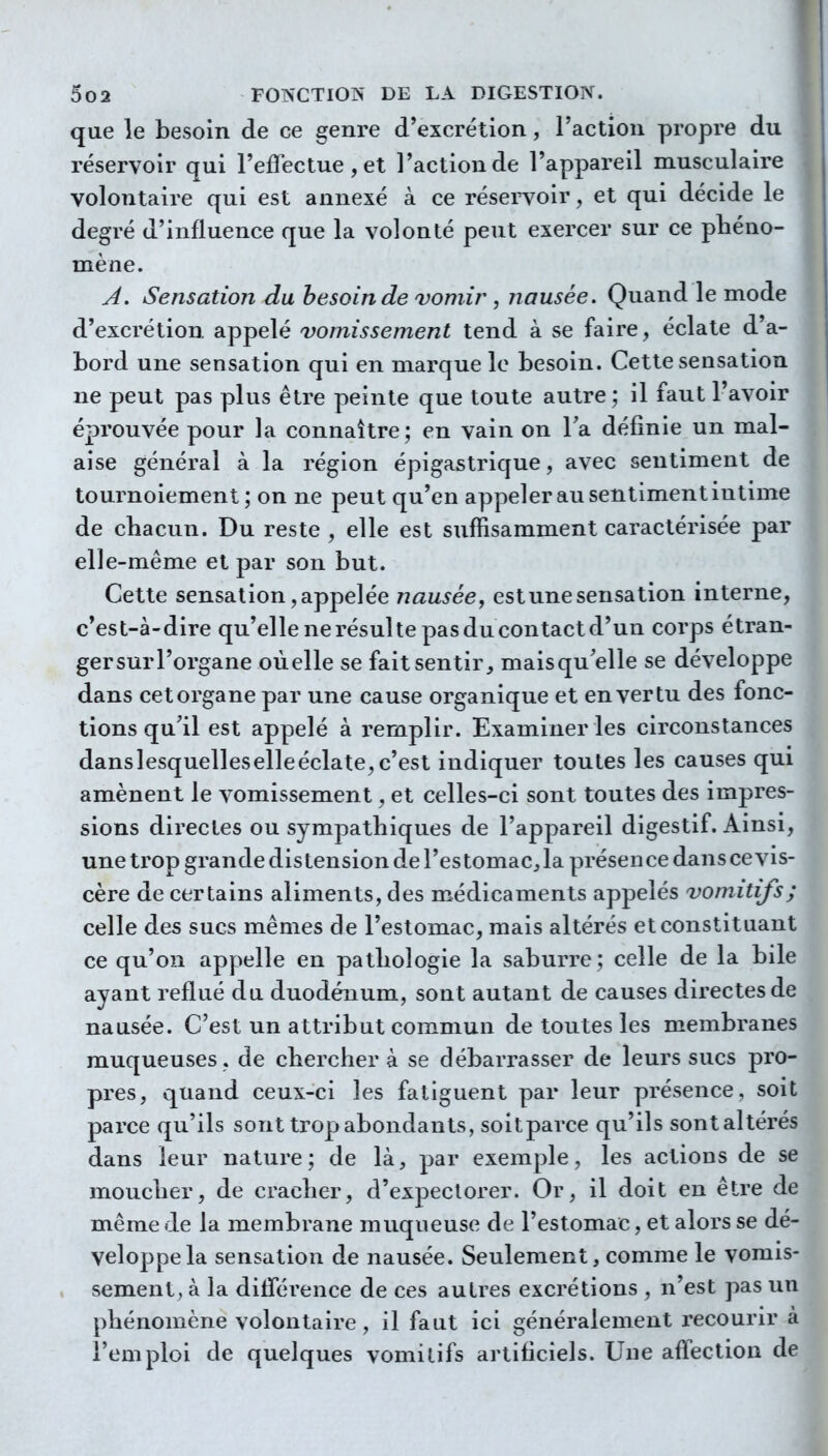 que le besoin de ce genre d'excrétion, l'action propre du réservoir qui l'eflectue , et l'action de l'appareil musculaire volontaire qui est annexé à ce réservoir, et qui décide le degré d'influence que la volonté peut exercer sur ce pliéno- mène. A. Sensation du besoin de vomir , nausée. Quand le mode d'excrétion appelé vomissement tend à se faire, éclate d'a- bord une sensation qui en marque le besoin. Cette sensation ne peut pas plus être peinte que toute autre ; il faut l'avoir éprouvée pour la connaître; en vain on Ta définie un mal- aise général à la région épigastrique, avec sentiment de tournoiement; on ne peut qu'en appeler au sentiment intime de chacun. Du reste , elle est suffisamment caractérisée par elle-même et par son but. Cette sensation,appelée nausée^ estunesensation interne, c'est-à-dire qu'ellenerésultepasducontactd'un corps étran- gersurl'organe oùelle se fait sentir, maisquelle se développe dans cet organe par une cause organique et en vertu des fonc- tions qu'il est appelé à remplir. Examiner les circonstances danslesquelleselleéclate,c'est indiquer toutes les causes qui amènent le vomissement, et celles-ci sont toutes des impres- sions directes ou sympathiques de l'appareil digestif. Ainsi, une trop grande distension de l'estomac, la présence dans ce vis- cère de certains aliments, des médicaments appelés vomitifs; celle des sucs mêmes de l'estomac, mais altérés et constituant ce qu'on appelle en pathologie la saburre; celle de la bile ayant reflué du duodénum, sont autant de causes directes de nausée. C'est un attribut commun de toutes les membranes muqueuses , de chercher à se débarrasser de leurs sucs pro- pres, quand ceux-ci les fatiguent par leur présence, soit parce qu'ils sont trop abondants, soitparce qu'ils sont altérés dans leur nature; de là, par exemple, les actions de se moucher, de cracher, d'expectorer. Or, il doit en être de même de la membrane muqueuse de l'estomac, et alors se dé- veloppe la sensation de nausée. Seulement, comme le vomis- sement, à la diflerence de ces autres excrétions , n'est pas un phénomène volontaire , il faut ici généralement recourir a l'emploi de quelques vomitifs artificiels. Une affection de