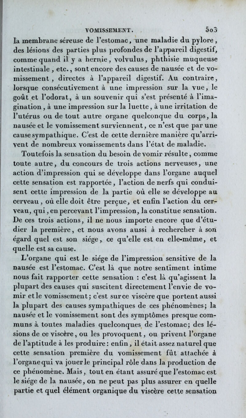 la membrane séreuse de Testomac, une maladie du pylore , des lésions des parties plus profondes de l'appareil digestif, comme quand il y a hernie, volvulus, phthisie muqueuse intestinale , etc., sont encore des causes de nausée et de vo- missement , directes à l'appareil digestif. Au contraire, lorsque consécutivement à une impression sur la vue, le gout et l'odorat, à un souvenir qui s'est présenté à l'ima- gination , à une impression sur la luette, à une irritation de l'utérus ou de tout autre organe quelconque du corps, la nausée et le vomissement surviennent, ce n'est que par une cause sympathique. C'est de cette dernière manière qu'arri- vent de nombreux vomissements dans l'état de maladie. Toutefois la sensation du besoin de vomir résulte, comme toute autre, du concours de trois actions nerveuses, une action d'impression qui se développe dans l'organe auquel cette sensation est rapportée, l'action de nerfs qui condui- sent cette impression de la partie où elle se développe au cerveau, où elle doit être perçue, et enfin l'action du cer- veau, qui, en percevant l'impression, la constitue sensation. De ces trois actions, il ne nous importe encore que d'étu- dier la première, et nous avons aussi à rechercher à son égard quel est son siège, ce qu'elle est en elle-même, et quelle est sa cause. L'organe qui est le siège de l'impression sensitive de la nausée est l'estomac. C'est là que notre sentiment intime nous fait rapporter cette sensation : c'est là qu'agissent la plupart des causes qui suscitent directement l'envie de vo- mir et le vomissement; c'est sur ce viscère que portent aussi la plupart des causes sympathiques de ces phénomènes; la nausée et le vomissement sont des symptômes presque com- muns à toutes maladies quelconques de l'estomac; des lé- sions de ce viscère, ou les provoquent, ou privent l'organe de l'aptitude à les produire : enfin, il était assez naturel que cette sensation première du vomissement fût attachée à l'organe qui va jouer le principal rôle dans la production de ce phénomène. Mais, tout en étant assuré que l'estomac est le siège de la nausée, on ne peut pas plus assurer en quelle partie et quel élément organique du viscère cette sensation