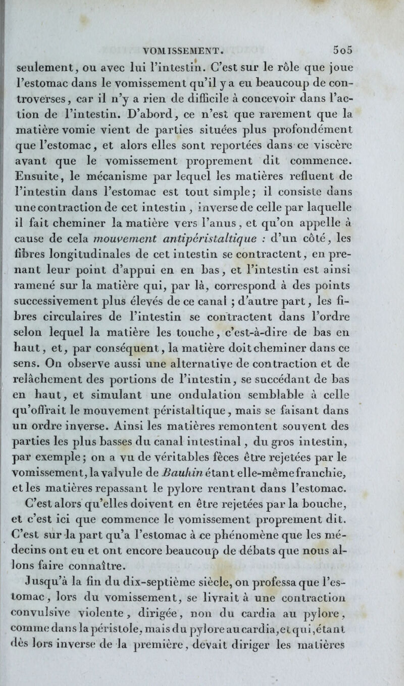 seulement, ou avec lui l'intestin. C'est sur le rôle que joue l'estomac dans le vomissement qu'il y a eu beaucoup de con- troverses , car il n'y a rien de difficile à concevoir dans Fac- tion de l'intestin. D'abord, ce n'est que rarement que la matière vomie vient de parties situées plus profondément que l'estomac, et alors elles sont reportées dans ce viscère avant que le vomissement proprement dit commence. Ensuite, le mécanisme par lequel les matières refluent de l'intestin dans l'estomac est tout simple; il consiste dans une contraction de cet intestin inverse de celle par laquelle il fait cheminer la matière vers l'anus, et qu'on appelle à cause de cela mou\^ement antipéristaltique : d'un côté, les libres longitudinales de cet intestin se contractent, en pre- nant leur point d'appui en en bas, et l'intestin est ainsi ramené sur la matière qui, par là, correspond à des points successivement plus élevés de ce canal ; d'autre part, les fi- bres circulaires de l'intestin se contractent dans l'ordre selon lequel la matière les touclie, c'est-à-dire de bas en haut, et, par conséquent, la matière doit cheminer dans ce sens. On observe aussi une alternative de contraction et de relâchement des portions de l'intestin, se succédant de bas en haut, et simulant une ondulation semblable à celle qu'offrait le mouvement péristaltique, mais se faisant dans un ordre inverse. Ainsi les matières remontent souvent des parties les plus basses du canal intestinal, du gros intestin, par exemple; on a vu de véritables fèces être rejetées par le vomissement, la valvule de Bauliinéisint elle-même franchie, et les matières repassant le pylore rentrant dans l'estomac. C'est alors qu'elles doivent en être rejetées par la bouche, et c'est ici que commence le vomissement proprement dit. C'est sur la part qu'a l'estomac à ce phénomène que les mé- decins ont eu et ont encore beaucoup de débats que nous al- lons faire connaître. Jusqu'à la fin du dix-septième siècle, on professa que l'es- tomac , lors du vomissement, se livrait à une contraction convulsive violente, dirigée, non du cardia au pylore, comme dans la péristole, mais du pylore au cardia,et qui,étant dès lors inverse de la première, devait diriger les matières