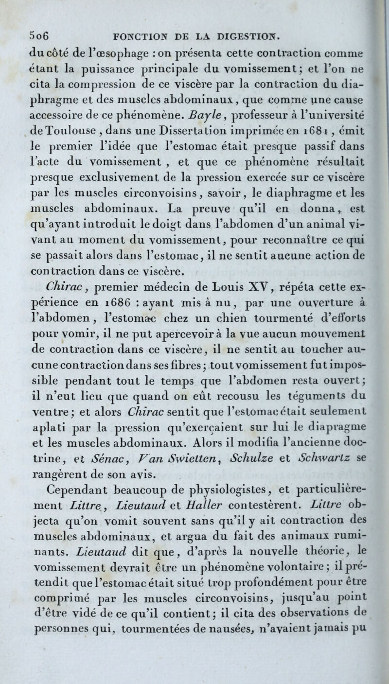 du côté de l'œsophage :on présenta cette contraction comme étant la puissance principale du vomissement; et l'on ne cita la compression de ce viscère par la conti'action du dia- phragme et des muscles abdominaux, que comme une cause accessoire de ce phénomène. Bayle, professeur à l'université de Toulouse , dans une Dissertation imprimée en i68i, émit le premier l'idée que l'estomac était presque passif dans l'acte du vomissement , et que ce phénomène résultait presque exclusivement de la pression exercée sur ce viscère par les muscles circonvoisins, savoir, le diaphragme et les muscles abdominaux. La preuve qu'il en donna, est qu'ayant introduit le doigt dans l'abdomen d'un animal vi- vant au moment du vomissement, poui' reconnaître ce qui se passait alors dans l'estomac, il ne sentit aucune action de contraction dans ce viscère. Chirac, premier médecin de Louis XV, répéta cette ex- périence en 1686 : ayant mis à nu, par une ouverture à l'abdomen, l'estoma^c chez un chien tourmenté d'efforts pour vomir, il ne put apercevoir à la vue aucun mouvement de contraction dans ce viscère, il ne sentit au toucher au- cune contraction dans ses fibres ; tout vomissement fut impos- sible pendant tout le temps que l'abdomen resta ouvert; il n'eut lieu que quand on eût recousu les téguments du ventre ; et alors Chirac sentit que l'estomac était seulement aplati par la pression qu'exerçaient sur lui le diapragme et les muscles abdominaux. Alors il modifia l'ancienne doc- trine, et Sénac, Van Swielten^ Schulze et Schwartz se rangèrent de son avis. Cependant beaucoup de physiologistes, et particulière- ment Littre, Lieutaud et Haller contestèrent. Littre ob- jecta qu'on vomit souvent sans qu'il y ait contraction des muscles abdominaux, et argua du fait des animaux rumi- nants. Lieutaud dit que, d'après la nouvelle théorie, le vomissement devrait être un phénomène volontaire ; il pré- tendit que l'estomac était situé trop profondément pour être comprimé par les muscles circonvoisins, jusqu'au point d'être vidé de ce qu'il contient; il cita des observations de personnes qui, tourmentées de nausées, n'avaient jamais pu
