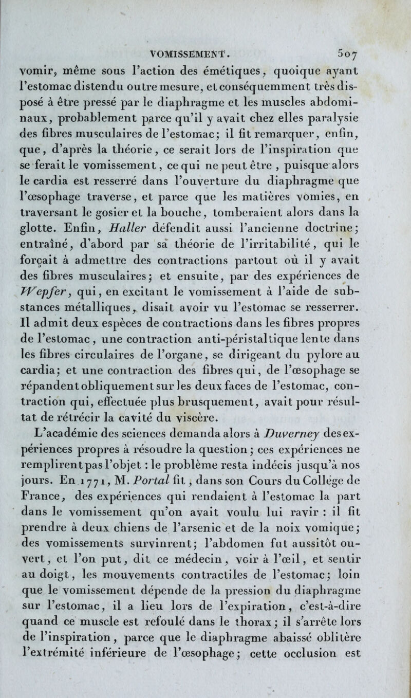 vomir, même sous l'action des émétiques^ quoique ayant l'estomac distendu outre mesure, etconséquemment très dis- posé à être pressé par le diaphragme et les muscles abdomi- naux, probablement parce qu'il y avait chez elles paralysie des fibres musculaires de l'estomac; il fit remarquer, enfin, que, d'après la théorie, ce serait lors de l'inspiration que se ferait le vomissement, ce qui ne])eutêtre , puisque alors le cardia est resserré dans l'ouverture du diaphragme que l'œsophage traverse, et parce que les matières vomies, en traversant le gosier et la bouche, tomberaient alors dans la glotte. Enfin, Haller défendit aussi l'ancienne doctrine; entraîné, d'abord par sa théorie de l'irritabilité, qui le forçait à admettre des contractions partout où il y avait des fibres musculaires; et ensuite, par des expériences de TVepfer y qui, en excitant le vomissement à l'aide de sub- stances métalliques, disait avoir vu l'estomac se resserrer. Il admit deux espèces de contractions dans les fibres propres de l'estomac, une contraction anti-péristalûque lente dans les fibres circulaires de l'organe, se dirigeant du pylore au cardia; et une contraction des fibres qui, de l'œsophage se répandentobliquementsur les deux faces de l'estomac, con- traction qui, effectuée plus brusquement, avait pour résul- tat de rétrécir la cavité du viscère. L'académie des sciences demanda alors à Duverney des ex- périences propres à résoudre la question ; ces expériences ne remplirent pas l'objet : le problème resta indécis jusqu'à nos jours. En 1 771, M. Portai fit, dans son Cours du Collège de France j des expériences qui rendaient à l'estomac la part dans le vomissement qu'on avait voulu lui ravir : il fit prendre à deux chiens de l'arsenic et de la noix vomique ; des vomissements survinrent; l'abdomen fut aussitôt ou- vert, et l'on put, dit ce médecin, voir à l'œil, et sentir au doigt, les mouvements contractiles de l'estomac; loin que le vomissement dépende de la pression du diaphragme sur l'estomac, il a lieu lors de l'expiration, c'est-à-dire quand ce muscle est refoulé dans le thorax ; il s'arrête lors de l'inspiration, parce que le diaphragme abaissé oblitère l'extrémité inférieure de l'œsophage; cette occlusion est