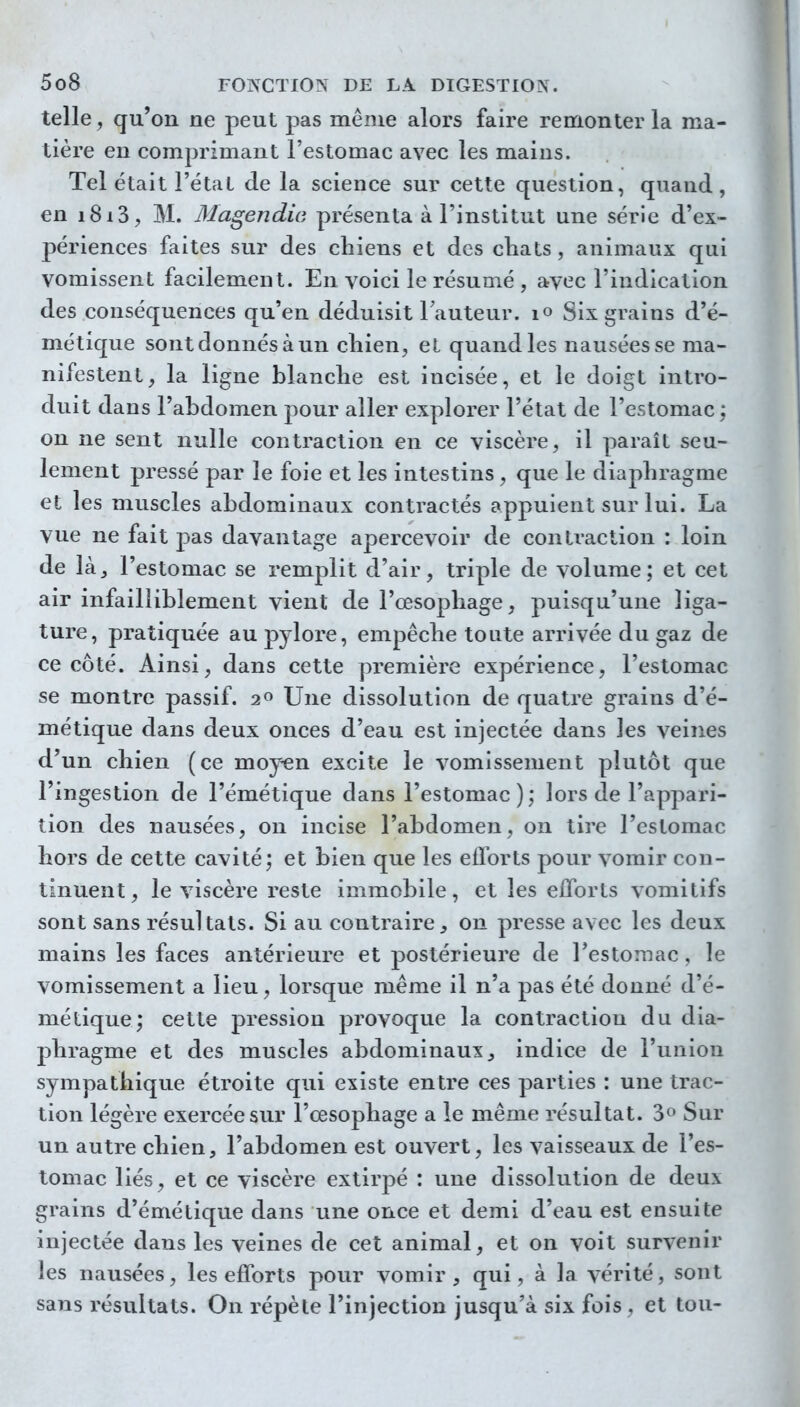 telle, qu'on ne peut pas même alors faire remonter la ma- tière en comprimant l'estomac avec les mains. Tel était l'étal de la science sur cette question, quand, en i8i3, M. 3Iagendw présenta à l'institut une série d'ex- périences faites sur des chiens et des cliats, animaux qui vomissent facilement. En voici le résumé , avec l'indication des conséquences qu'en déduisit Fauteur, lo Six grains d'é- métique sont donnés à un cliien, et quand les nausées se ma- nifestent, la ligne blanche est incisée, et le doigt intro- duit dans l'abdomen pour aller explorer l'état de l'estomac ; on ne sent nulle contraction en ce viscère, il paraît seu- lement pressé par le foie et les intestins, que le diaphragme et les muscles abdominaux contractés appuient sur lui. La vue ne fait pas davantage apercevoir de contraction : loin de làj l'estomac se remplit d'air, triple de volume; et cet air infailliblement vient de l'œsophage, puisqu'une liga- ture, pratiquée au pylore, empêche toute arrivée du gaz de ce côté. Ainsi, dans cette première expérience, l'estomac se montre passif. 2^ Une dissolution de quatre grains d'é- métique dans deux onces d'eau est injectée dans les veines d'un chien (ce moyen excite le vomissement plutôt que l'ingestion de l'émétique dans l'estomac); lors de l'appari- tion des nausées, on incise l'abdomen, on tire l'estomac hors de cette cavité; et bien que les efforts pour vomir con- tinuent, le viscère reste immobile, et les eiforts vomitifs sont sans résultats. Si au contraire, on presse avec les deux mains les faces antérieure et postérieure de l'estomac, le vomissement a lieu, lorsque même il n'a pas été donné d'é- métique; cette pression provoque la contraction du dia- phragme et des muscles abdominaux, indice de l'union sympathique étroite qui existe entre ces parties : une trac- tion légère exercée sur l'œsophage a le même résultat. 3(' Sur un autre chien, l'abdomen est ouvert, les vaisseaux de l'es- tomac liés, et ce viscère extirpé : une dissolution de deux grains d'émétique dans une once et demi d'eau est ensuite injectée dans les veines de cet animal, et on voit survenir les nausées, les efforts pour vomir, qui, à la vérité, sont sans résultats. On répète l'injection jusqu'à six fois, et tou-