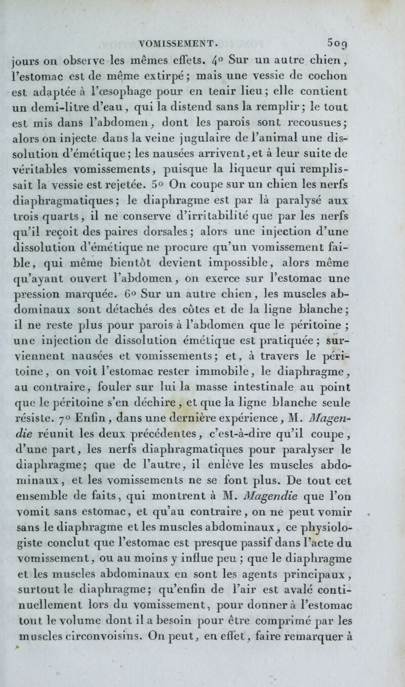 jours on observe les mêmes effets. 4 Sur un autre chien, l'estomac est de même extirpé; mais une vessie cle cochon est adaptée à l'œsophage pour en tenir lieu ; elle contient un demi-litre d'eau, qui la distend sans la remplir; le tout est mis dans l'abdomen, dont les parois sont recousues; alors on injecte dans la veine jugulaire de l'animal une dis- solution d'émétique; les nausées arrivent, et à leur suite de véritables vomissements, puisque la liqueur qui remplis- sait la vessie est rejetée. 5» On coupe sur un chien les nerfs diaphragmatiques ; le diaphragme est par là paralysé aux trois quarts, il ne conserve d'irritabilité que par les nerfs qu'il reçoit des paires dorsales; alors une injection d'une dissolution d'émétique ne procure qu'un vomissement fai- ble, qui même bientôt devient impossible, alors même qu'ayant ouvert l'abdomen, on exerce sur l'estomac une pression marquée. 60 Sur un autre chien, les muscles ab- dominaux sont détachés des côtes et de la ligne blanche; il ne reste plus pour parois à l'abdomen que le péritoine ; une injection de dissolution émétique est pratiquée ; sur- viennent nausées et vomissements; et, à travers le péri- toine, on voit l'estomac rester immobile, le diaphragme, au contraire, fouler sur lui la masse intestinale au point que le péritoine s'en déchire , et que la ligne blanche seule résiste. 70 Enfin, dans une dernière expérience, M. Magen- die réunit les deux précédentes, c'est-à-dire qu'il coupe , d'une part, les nerfs diaphragmatiques pour paralyser le diaphragme; que de l'autre, il enlève les muscles abdo- minaux, et les vomissements ne se font plus. De tout cet ensemble de faits, qui montrent à M. Magendie que l'on vomit sans estomac, et qu'au contraire, on ne peut vomir sans le diaphragme et les muscles abdominaux, ce physiolo- giste conclut que l'estomac est presque passif dans l'acte du vomissement, ou au moins y influe peu ; que le diaphragme et les muscles abdominaux en sont les agents principaux, surtout îe diaphragme; qu'enfin de l'air est avalé conti- nuellement lors du vomissement, pour donner à l'estomac tout le volume dont il a besoin pour être comprimé par les muscles circonvoisins. On peut ^ en effet, faire remarquer à