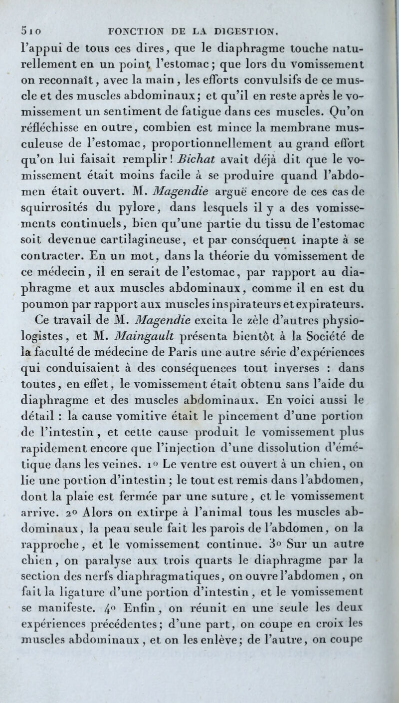 l'appui de tous ces dires, que le diaphragme touche natu- rellement en un point l'estomac; que lors du vomissement on reconnaît, avec la main, les efforts convulsifs de ce mus- cle et des muscles abdominaux; et qu'il en reste après le vo- missement un sentiment de fatigue dans ces muscles. Qu'on réfléchisse en outre, combien est mince la membrane mus- culeuse de l'estomac, proportionnellement au grand effort qu'on lui faisait remplir ! Bichat avait déjà dit que le vo- missement était moins facile à se produire quand l'abdo- men était ouvert. M. Magendie arguë encore de ces cas de squirrosités du pylore, dans lesquels il y a des vomisse- ments continuels, bien qu'une partie du tissu de l'estomac soit devenue cartilagineuse, et par conséquent inapte à se contracter. En un mot, dans la théorie du vomissement de ce médecin, il en serait de l'estomac, par rapport au dia- phragme et aux muscles abdominaux, comme il en est du poumon par rapport aux muscles inspirateurs et expirateurs. Ce travail de M. Magendie excita le zèle d'autres physio- logistes , et M. Maingault présenta bientôt à la Société de la faculté de médecine de Paris une autre série d'expériences qui conduisaient à des conséquences tout inverses : dans toutes, en effet, le vomissement était obtenu sans l'aide du diaphragme et des muscles abdominaux. En voici aussi le détail : la cause vomitive était le pincement d'une portion de l'intestin , et cette cause produit le vomissement plus rapidement encore que l'injection d'une dissolution d'émé- tique dans les veines. if> Le ventre est ouvert à un chien, on lie une portion d'intestin ; le tout est remis dans l'abdomen, dont la plaie est fermée par une suture, et le vomissement arrive. 2» Alors on extirpe à l'animal tous les muscles ab- dominaux, la peau seule fait les parois de Tabdomen, on la rapproche, et le vomissement continue. 3 Sur un autre chien, on paralyse aux trois quarts le diaphragme par la section des nerfs diaphragmatiques, on ouvre l'abdomen , on fait la ligature d'une portion d'intestin, et le vomissement se manifeste. 4 Enfin, on réunit en une «eule les deux expériences précédentes; d'une part, on coupe en croix les muscles abdominaux , et on les enlève; de l'autre, on coupe